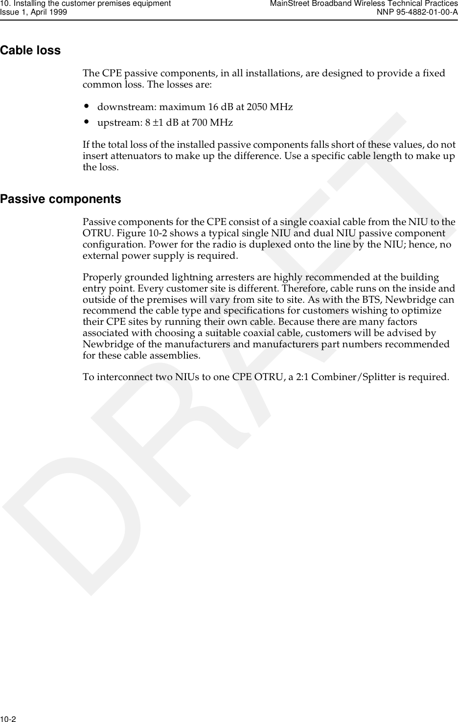 10. Installing the customer premises equipment MainStreet Broadband Wireless Technical PracticesIssue 1, April 1999 NNP 95-4882-01-00-A10-2   DRAFTCable lossThe CPE passive components, in all installations, are designed to provide a fixed common loss. The losses are:•downstream: maximum 16 dB at 2050 MHz•upstream: 8 ±1 dB at 700 MHzIf the total loss of the installed passive components falls short of these values, do not insert attenuators to make up the difference. Use a specific cable length to make up the loss. Passive componentsPassive components for the CPE consist of a single coaxial cable from the NIU to the OTRU. Figure 10-2 shows a typical single NIU and dual NIU passive component configuration. Power for the radio is duplexed onto the line by the NIU; hence, no external power supply is required. Properly grounded lightning arresters are highly recommended at the building entry point. Every customer site is different. Therefore, cable runs on the inside and outside of the premises will vary from site to site. As with the BTS, Newbridge can recommend the cable type and specifications for customers wishing to optimize their CPE sites by running their own cable. Because there are many factors associated with choosing a suitable coaxial cable, customers will be advised by Newbridge of the manufacturers and manufacturers part numbers recommended for these cable assemblies.To interconnect two NIUs to one CPE OTRU, a 2:1 Combiner/Splitter is required. 