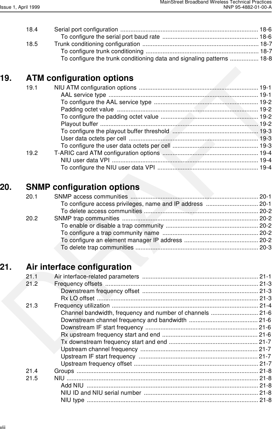  MainStreet Broadband Wireless Technical PracticesIssue 1, April 1999 NNP 95-4882-01-00-Aviii   DRAFT18.4 Serial port configuration .................................................................................. 18-6To configure the serial port baud rate ......................................................... 18-618.5 Trunk conditioning configuration ..................................................................... 18-7To configure trunk conditioning ................................................................... 18-7To configure the trunk conditioning data and signaling patterns ................. 18-819. ATM configuration options19.1 NIU ATM configuration options ....................................................................... 19-1AAL service type ......................................................................................... 19-1To configure the AAL service type .............................................................. 19-2Padding octet value  .................................................................................... 19-2To configure the padding octet value .......................................................... 19-2Playout buffer .............................................................................................. 19-2To configure the playout buffer threshold  ................................................... 19-3User data octets per cell  ............................................................................. 19-3To configure the user data octets per cell ................................................... 19-319.2 T-ARIC card ATM configuration options  ......................................................... 19-4NIU user data VPI ....................................................................................... 19-4To configure the NIU user data VPI ............................................................ 19-420. SNMP configuration options20.1 SNMP access communities ............................................................................ 20-1To configure access privileges, name and IP address  ............................... 20-1To delete access communities .................................................................... 20-220.2 SNMP trap communities ................................................................................. 20-2To enable or disable a trap community ....................................................... 20-2To configure a trap community name  ......................................................... 20-2To configure an element manager IP address ............................................ 20-2To delete trap communities ......................................................................... 20-321. Air interface configuration21.1 Air interface-related parameters  ..................................................................... 21-121.2 Frequency offsets  ........................................................................................... 21-3Downstream frequency offset  ..................................................................... 21-3Rx LO offset  ................................................................................................ 21-321.3 Frequency utilization ....................................................................................... 21-4Channel bandwidth, frequency and number of channels ............................ 21-6Downstream channel frequency and bandwidth ......................................... 21-6Downstream IF start frequency ................................................................... 21-6Rx upstream frequency start and end ......................................................... 21-6Tx downstream frequency start and end ..................................................... 21-7Upstream channel frequency ...................................................................... 21-7Upstream IF start frequency  ....................................................................... 21-7Upstream frequency offset .......................................................................... 21-721.4 Groups ............................................................................................................ 21-821.5 NIU .................................................................................................................. 21-8Add NIU  ...................................................................................................... 21-8NIU ID and NIU serial number  .................................................................... 21-8NIU type ...................................................................................................... 21-8