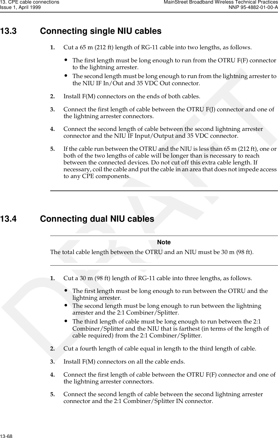 13. CPE cable connections MainStreet Broadband Wireless Technical PracticesIssue 1, April 1999 NNP 95-4882-01-00-A13-68   DRAFT13.3 Connecting single NIU cables1. Cut a 65 m (212 ft) length of RG-11 cable into two lengths, as follows. •The first length must be long enough to run from the OTRU F(F) connector to the lightning arrester. •The second length must be long enough to run from the lightning arrester to the NIU IF In/Out and 35 VDC Out connector. 2. Install F(M) connectors on the ends of both cables.3. Connect the first length of cable between the OTRU F(J) connector and one of the lightning arrester connectors.4. Connect the second length of cable between the second lightning arrester connector and the NIU IF Input/Output and 35 VDC connector.5. If the cable run between the OTRU and the NIU is less than 65 m (212 ft), one or both of the two lengths of cable will be longer than is necessary to reach between the connected devices. Do not cut off this extra cable length. If necessary, coil the cable and put the cable in an area that does not impede access to any CPE components. 13.4 Connecting dual NIU cablesNoteThe total cable length between the OTRU and an NIU must be 30 m (98 ft).  1. Cut a 30 m (98 ft) length of RG-11 cable into three lengths, as follows.•The first length must be long enough to run between the OTRU and the lightning arrester.•The second length must be long enough to run between the lightning arrester and the 2:1 Combiner/Splitter.•The third length of cable must be long enough to run between the 2:1 Combiner/Splitter and the NIU that is farthest (in terms of the length of cable required) from the 2:1 Combiner/Splitter.2. Cut a fourth length of cable equal in length to the third length of cable.3. Install F(M) connectors on all the cable ends.4. Connect the first length of cable between the OTRU F(F) connector and one of the lightning arrester connectors.5. Connect the second length of cable between the second lightning arrester connector and the 2:1 Combiner/Splitter IN connector.