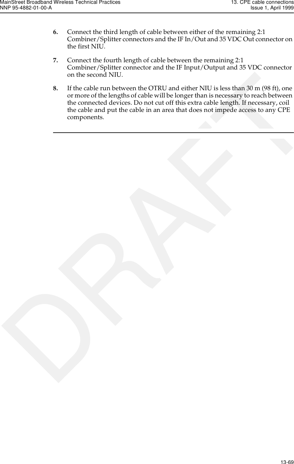 MainStreet Broadband Wireless Technical Practices 13. CPE cable connectionsNNP 95-4882-01-00-A Issue 1, April 1999   13-69DRAFT6. Connect the third length of cable between either of the remaining 2:1 Combiner/Splitter connectors and the IF In/Out and 35 VDC Out connector on the first NIU.7. Connect the fourth length of cable between the remaining 2:1 Combiner/Splitter connector and the IF Input/Output and 35 VDC connector on the second NIU.8. If the cable run between the OTRU and either NIU is less than 30 m (98 ft), one or more of the lengths of cable will be longer than is necessary to reach between the connected devices. Do not cut off this extra cable length. If necessary, coil the cable and put the cable in an area that does not impede access to any CPE components. 