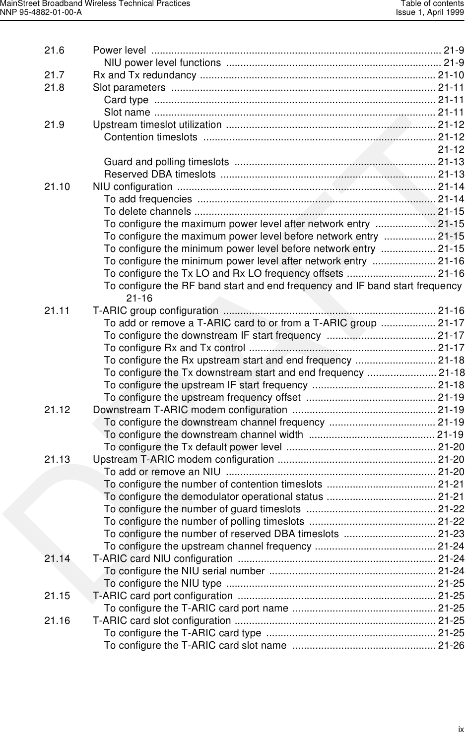 MainStreet Broadband Wireless Technical Practices Table of contentsNNP 95-4882-01-00-A Issue 1, April 1999   ixDRAFT21.6 Power level  ..................................................................................................... 21-9NIU power level functions ........................................................................... 21-921.7 Rx and Tx redundancy .................................................................................. 21-1021.8 Slot parameters  ............................................................................................ 21-11Card type  .................................................................................................. 21-11Slot name .................................................................................................. 21-1121.9 Upstream timeslot utilization ......................................................................... 21-12Contention timeslots  ................................................................................. 21-12 21-12Guard and polling timeslots  ...................................................................... 21-13Reserved DBA timeslots ........................................................................... 21-1321.10 NIU configuration  .......................................................................................... 21-14To add frequencies  ................................................................................... 21-14To delete channels .................................................................................... 21-15To configure the maximum power level after network entry  ..................... 21-15To configure the maximum power level before network entry  .................. 21-15To configure the minimum power level before network entry  ................... 21-15To configure the minimum power level after network entry  ...................... 21-16To configure the Tx LO and Rx LO frequency offsets ............................... 21-16To configure the RF band start and end frequency and IF band start frequency 21-1621.11 T-ARIC group configuration  .......................................................................... 21-16To add or remove a T-ARIC card to or from a T-ARIC group ................... 21-17To configure the downstream IF start frequency  ...................................... 21-17To configure Rx and Tx control ................................................................. 21-17To configure the Rx upstream start and end frequency ............................ 21-18To configure the Tx downstream start and end frequency ........................ 21-18To configure the upstream IF start frequency  ........................................... 21-18To configure the upstream frequency offset  ............................................. 21-1921.12 Downstream T-ARIC modem configuration  .................................................. 21-19To configure the downstream channel frequency ..................................... 21-19To configure the downstream channel width  ............................................ 21-19To configure the Tx default power level .................................................... 21-2021.13 Upstream T-ARIC modem configuration ....................................................... 21-20To add or remove an NIU  ......................................................................... 21-20To configure the number of contention timeslots ...................................... 21-21To configure the demodulator operational status ...................................... 21-21To configure the number of guard timeslots  ............................................. 21-22To configure the number of polling timeslots  ............................................ 21-22To configure the number of reserved DBA timeslots  ................................ 21-23To configure the upstream channel frequency .......................................... 21-2421.14 T-ARIC card NIU configuration  ..................................................................... 21-24To configure the NIU serial number .......................................................... 21-24To configure the NIU type ......................................................................... 21-2521.15 T-ARIC card port configuration ..................................................................... 21-25To configure the T-ARIC card port name .................................................. 21-2521.16 T-ARIC card slot configuration ...................................................................... 21-25To configure the T-ARIC card type  ........................................................... 21-25To configure the T-ARIC card slot name  .................................................. 21-26