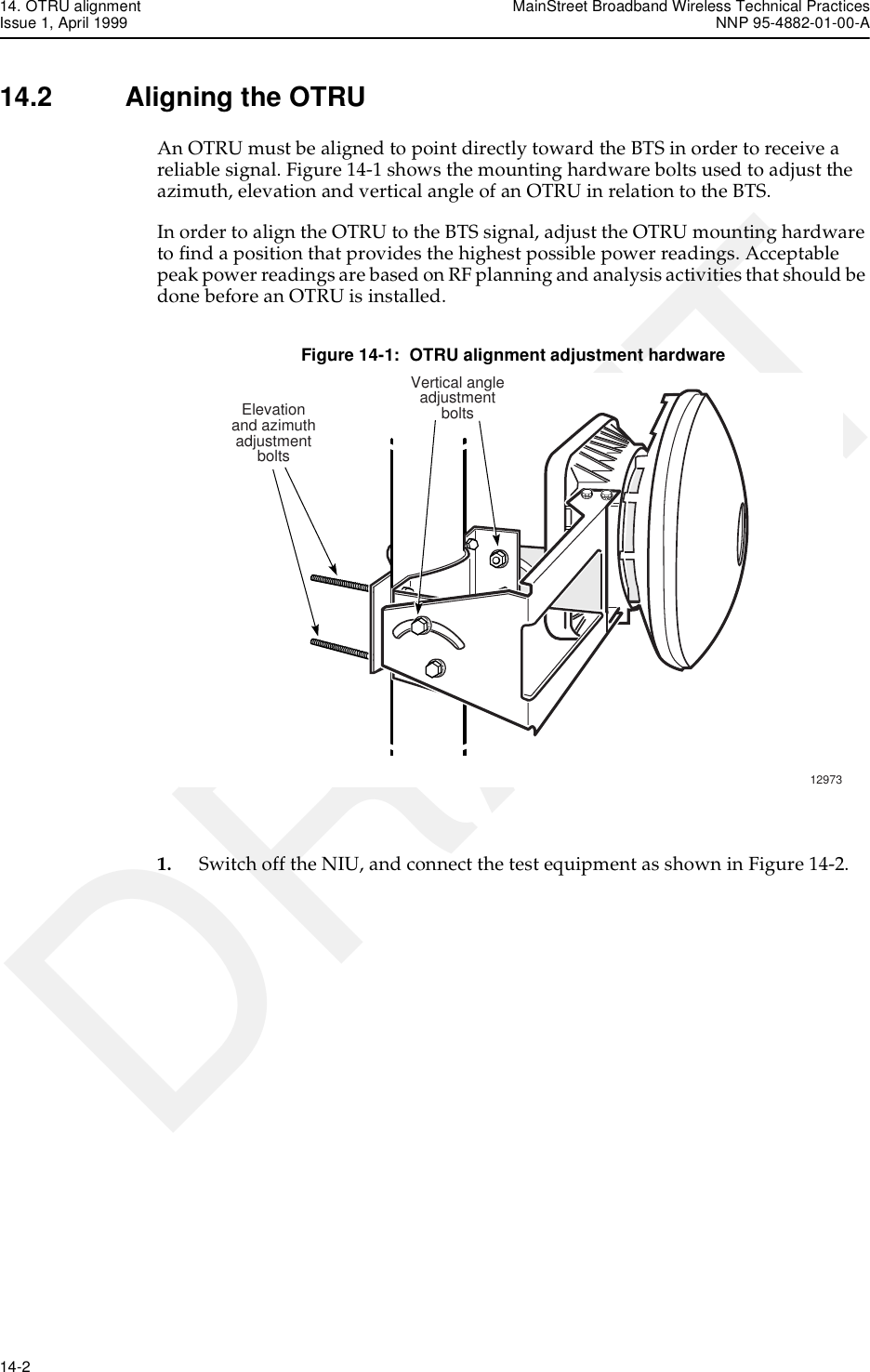 14. OTRU alignment MainStreet Broadband Wireless Technical PracticesIssue 1, April 1999 NNP 95-4882-01-00-A14-2   DRAFT14.2 Aligning the OTRUAn OTRU must be aligned to point directly toward the BTS in order to receive a reliable signal. Figure 14-1 shows the mounting hardware bolts used to adjust the azimuth, elevation and vertical angle of an OTRU in relation to the BTS.In order to align the OTRU to the BTS signal, adjust the OTRU mounting hardware to find a position that provides the highest possible power readings. Acceptable peak power readings are based on RF planning and analysis activities that should be done before an OTRU is installed. Figure 14-1:  OTRU alignment adjustment hardware1. Switch off the NIU, and connect the test equipment as shown in Figure 14-2.Elevationand azimuthadjustmentbolts12973Vertical angleadjustmentbolts