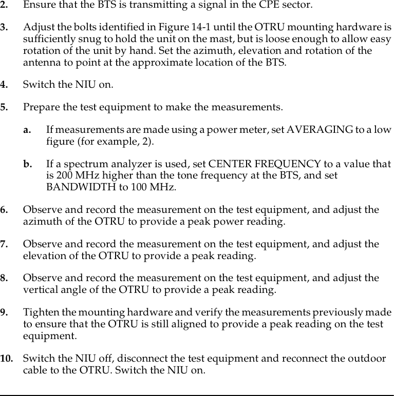 2. Ensure that the BTS is transmitting a signal in the CPE sector.3. Adjust the bolts identified in Figure 14-1 until the OTRU mounting hardware is sufficiently snug to hold the unit on the mast, but is loose enough to allow easy rotation of the unit by hand. Set the azimuth, elevation and rotation of the antenna to point at the approximate location of the BTS.4. Switch the NIU on.5. Prepare the test equipment to make the measurements.a. If measurements are made using a power meter, set AVERAGING to a low figure (for example, 2).b. If a spectrum analyzer is used, set CENTER FREQUENCY to a value that is 200 MHz higher than the tone frequency at the BTS, and set BANDWIDTH to 100 MHz.6. Observe and record the measurement on the test equipment, and adjust the azimuth of the OTRU to provide a peak power reading.7. Observe and record the measurement on the test equipment, and adjust the elevation of the OTRU to provide a peak reading.8. Observe and record the measurement on the test equipment, and adjust the vertical angle of the OTRU to provide a peak reading.9. Tighten the mounting hardware and verify the measurements previously made to ensure that the OTRU is still aligned to provide a peak reading on the test equipment.10. Switch the NIU off, disconnect the test equipment and reconnect the outdoor cable to the OTRU. Switch the NIU on.