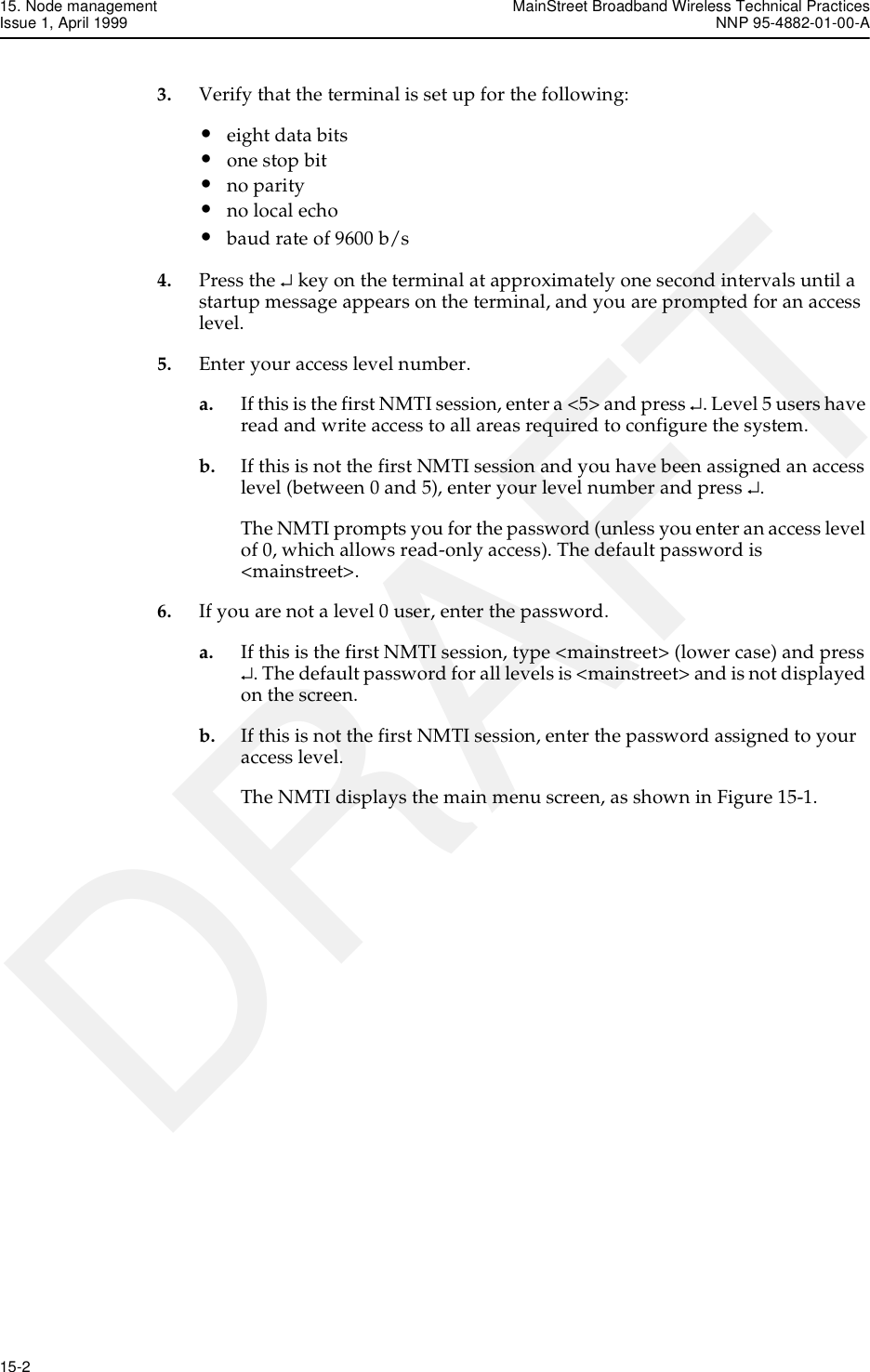 15. Node management MainStreet Broadband Wireless Technical PracticesIssue 1, April 1999 NNP 95-4882-01-00-A15-2   DRAFT3. Verify that the terminal is set up for the following:•eight data bits•one stop bit•no parity•no local echo•baud rate of 9600 b/s4. Press the ↵ key on the terminal at approximately one second intervals until a startup message appears on the terminal, and you are prompted for an access level.5. Enter your access level number.a. If this is the first NMTI session, enter a &lt;5&gt; and press ↵. Level 5 users have read and write access to all areas required to configure the system.b. If this is not the first NMTI session and you have been assigned an access level (between 0 and 5), enter your level number and press ↵.The NMTI prompts you for the password (unless you enter an access level of 0, which allows read-only access). The default password is &lt;mainstreet&gt;.6. If you are not a level 0 user, enter the password.a. If this is the first NMTI session, type &lt;mainstreet&gt; (lower case) and press ↵. The default password for all levels is &lt;mainstreet&gt; and is not displayed on the screen.b. If this is not the first NMTI session, enter the password assigned to your access level.The NMTI displays the main menu screen, as shown in Figure 15-1.