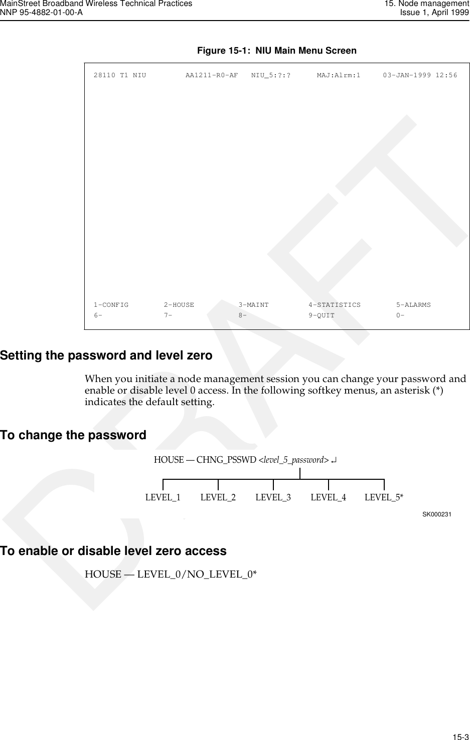 MainStreet Broadband Wireless Technical Practices 15. Node managementNNP 95-4882-01-00-A Issue 1, April 1999   15-3DRAFTFigure 15-1:  NIU Main Menu ScreenSetting the password and level zeroWhen you initiate a node management session you can change your password and enable or disable level 0 access. In the following softkey menus, an asterisk (*) indicates the default setting.To change the passwordTo enable or disable level zero accessHOUSE — LEVEL_0/NO_LEVEL_0*28110 T1 NIU         AA1211-R0-AF   NIU_5:?:?      MAJ:Alrm:1     03-JAN-1999 12:56  1-CONFIG        2-HOUSE          3-MAINT         4-STATISTICS        5-ALARMS   6-              7-               8-              9-QUIT              0-         LEVEL_1 LEVEL_2 LEVEL_3 LEVEL_4 LEVEL_5*HOUSE — CHNG_PSSWD &lt;level_5_password&gt; ↵SK000231