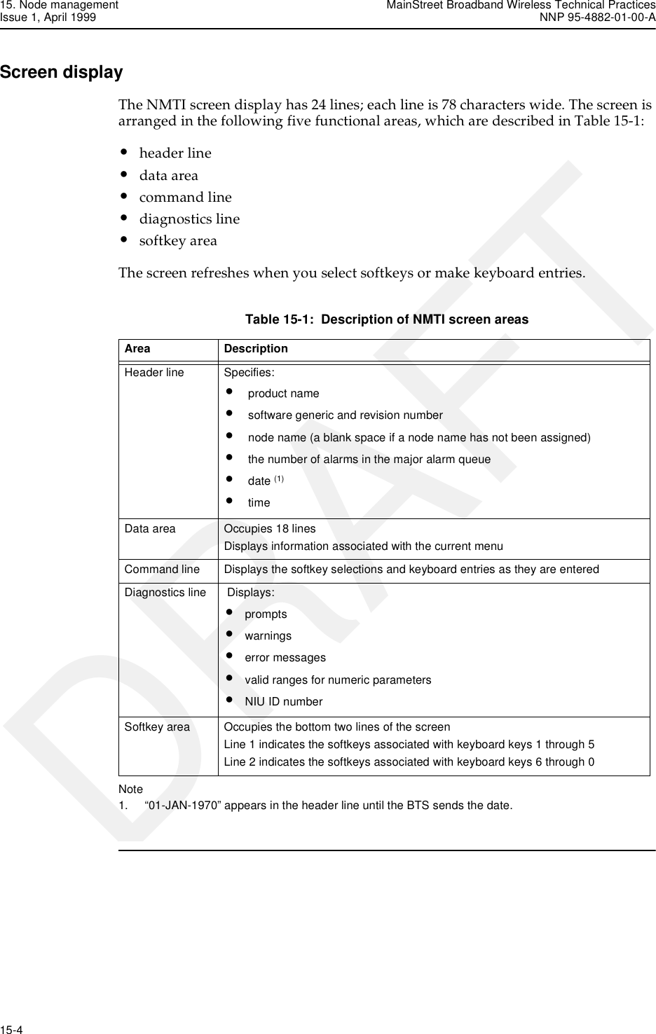 15. Node management MainStreet Broadband Wireless Technical PracticesIssue 1, April 1999 NNP 95-4882-01-00-A15-4   DRAFTScreen displayThe NMTI screen display has 24 lines; each line is 78 characters wide. The screen is arranged in the following five functional areas, which are described in Table 15-1:•header line•data area•command line•diagnostics line•softkey areaThe screen refreshes when you select softkeys or make keyboard entries.Table 15-1:  Description of NMTI screen areasNote1. “01-JAN-1970” appears in the header line until the BTS sends the date. Area Description Header line  Specifies:• product name • software generic and revision number • node name (a blank space if a node name has not been assigned) • the number of alarms in the major alarm queue • date (1)• time Data area  Occupies 18 lines Displays information associated with the current menu Command line  Displays the softkey selections and keyboard entries as they are entered Diagnostics line   Displays:•prompts •warnings •error messages •valid ranges for numeric parameters •NIU ID numberSoftkey area  Occupies the bottom two lines of the screen Line 1 indicates the softkeys associated with keyboard keys 1 through 5 Line 2 indicates the softkeys associated with keyboard keys 6 through 0