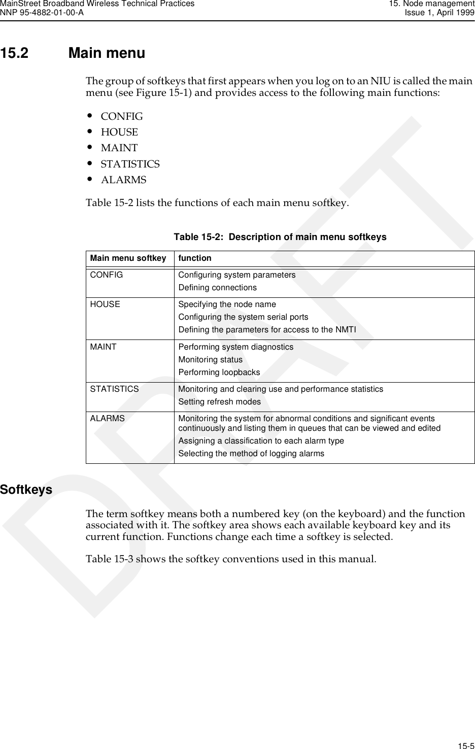 MainStreet Broadband Wireless Technical Practices 15. Node managementNNP 95-4882-01-00-A Issue 1, April 1999   15-5DRAFT15.2 Main menuThe group of softkeys that first appears when you log on to an NIU is called the main menu (see Figure 15-1) and provides access to the following main functions:•CONFIG•HOUSE•MAINT•STATISTICS•ALARMSTable 15-2 lists the functions of each main menu softkey.Table 15-2:  Description of main menu softkeysSoftkeysThe term softkey means both a numbered key (on the keyboard) and the function associated with it. The softkey area shows each available keyboard key and its current function. Functions change each time a softkey is selected.Table 15-3 shows the softkey conventions used in this manual.Main menu softkey  function CONFIG  Configuring system parameters Defining connections HOUSE  Specifying the node name Configuring the system serial ports Defining the parameters for access to the NMTI MAINT  Performing system diagnostics Monitoring status Performing loopbacks STATISTICS  Monitoring and clearing use and performance statistics Setting refresh modes ALARMS  Monitoring the system for abnormal conditions and significant events continuously and listing them in queues that can be viewed and edited Assigning a classification to each alarm type Selecting the method of logging alarms 