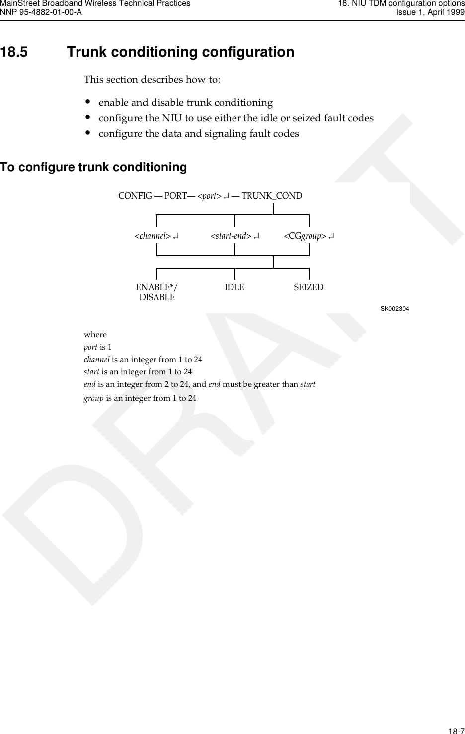MainStreet Broadband Wireless Technical Practices 18. NIU TDM configuration optionsNNP 95-4882-01-00-A Issue 1, April 1999   18-7DRAFT18.5 Trunk conditioning configurationThis section describes how to:•enable and disable trunk conditioning•configure the NIU to use either the idle or seized fault codes•configure the data and signaling fault codesTo configure trunk conditioningwhere port is 1channel is an integer from 1 to 24start is an integer from 1 to 24end is an integer from 2 to 24, and end must be greater than startgroup is an integer from 1 to 24CONFIG — PORT— &lt;port&gt; ↵ — TRUNK_CONDSK002304&lt;CGgroup&gt; ↵SEIZEDIDLEENABLE*/DISABLE&lt;channel&gt; ↵&lt;start-end&gt; ↵