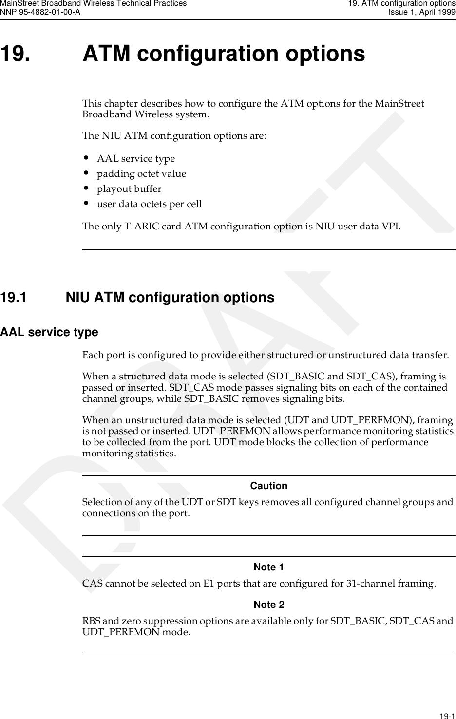 MainStreet Broadband Wireless Technical Practices 19. ATM configuration optionsNNP 95-4882-01-00-A Issue 1, April 1999   19-1DRAFT19. ATM configuration optionsThis chapter describes how to configure the ATM options for the MainStreet Broadband Wireless system. The NIU ATM configuration options are:•AAL service type•padding octet value•playout buffer•user data octets per cell The only T-ARIC card ATM configuration option is NIU user data VPI.19.1 NIU ATM configuration optionsAAL service typeEach port is configured to provide either structured or unstructured data transfer.When a structured data mode is selected (SDT_BASIC and SDT_CAS), framing is passed or inserted. SDT_CAS mode passes signaling bits on each of the contained channel groups, while SDT_BASIC removes signaling bits.When an unstructured data mode is selected (UDT and UDT_PERFMON), framing is not passed or inserted. UDT_PERFMON allows performance monitoring statistics to be collected from the port. UDT mode blocks the collection of performance monitoring statistics.CautionSelection of any of the UDT or SDT keys removes all configured channel groups and connections on the port. Note 1 CAS cannot be selected on E1 ports that are configured for 31-channel framing.Note 2 RBS and zero suppression options are available only for SDT_BASIC, SDT_CAS and UDT_PERFMON mode. 