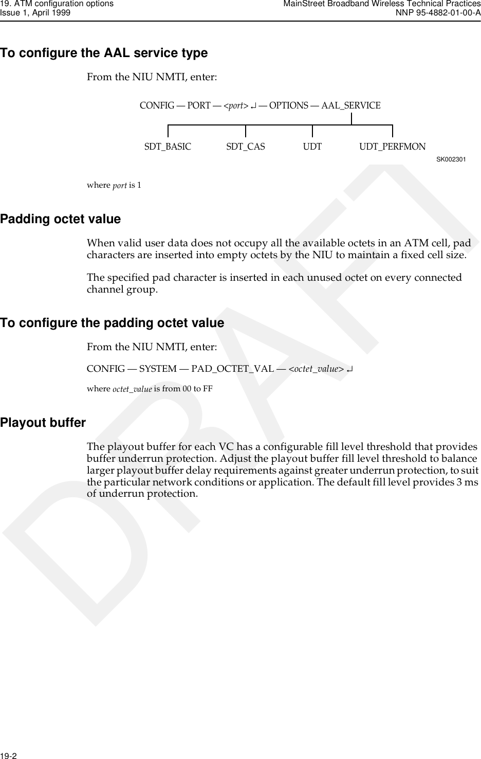 19. ATM configuration options MainStreet Broadband Wireless Technical PracticesIssue 1, April 1999 NNP 95-4882-01-00-A19-2   DRAFTTo configure the AAL service typeFrom the NIU NMTI, enter:where port is 1Padding octet valueWhen valid user data does not occupy all the available octets in an ATM cell, pad characters are inserted into empty octets by the NIU to maintain a fixed cell size.The specified pad character is inserted in each unused octet on every connected channel group. To configure the padding octet valueFrom the NIU NMTI, enter:CONFIG — SYSTEM — PAD_OCTET_VAL — &lt;octet_value&gt; ↵where octet_value is from 00 to FFPlayout bufferThe playout buffer for each VC has a configurable fill level threshold that provides buffer underrun protection. Adjust the playout buffer fill level threshold to balance larger playout buffer delay requirements against greater underrun protection, to suit the particular network conditions or application. The default fill level provides 3 ms of underrun protection.CONFIG — PORT — &lt;port&gt; ↵ — OPTIONS — AAL_SERVICESK002301UDT_PERFMONSDT_BASIC UDTSDT_CAS