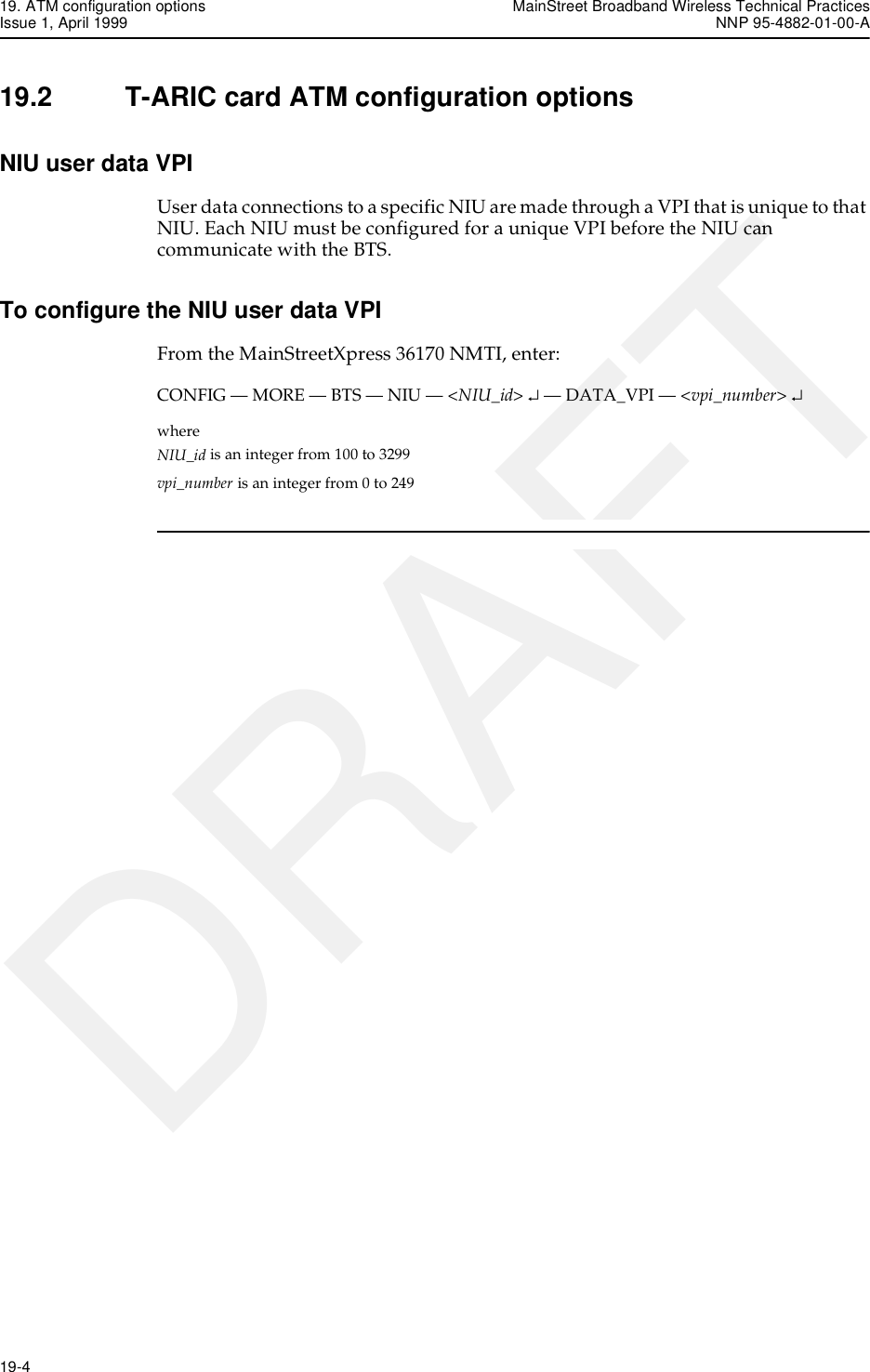 19. ATM configuration options MainStreet Broadband Wireless Technical PracticesIssue 1, April 1999 NNP 95-4882-01-00-A19-4   DRAFT19.2 T-ARIC card ATM configuration optionsNIU user data VPIUser data connections to a specific NIU are made through a VPI that is unique to that NIU. Each NIU must be configured for a unique VPI before the NIU can communicate with the BTS.To configure the NIU user data VPIFrom the MainStreetXpress 36170 NMTI, enter:CONFIG — MORE — BTS — NIU — &lt;NIU_id&gt; ↵ — DATA_VPI — &lt;vpi_number&gt; ↵where NIU_id is an integer from 100 to 3299vpi_number is an integer from 0 to 249