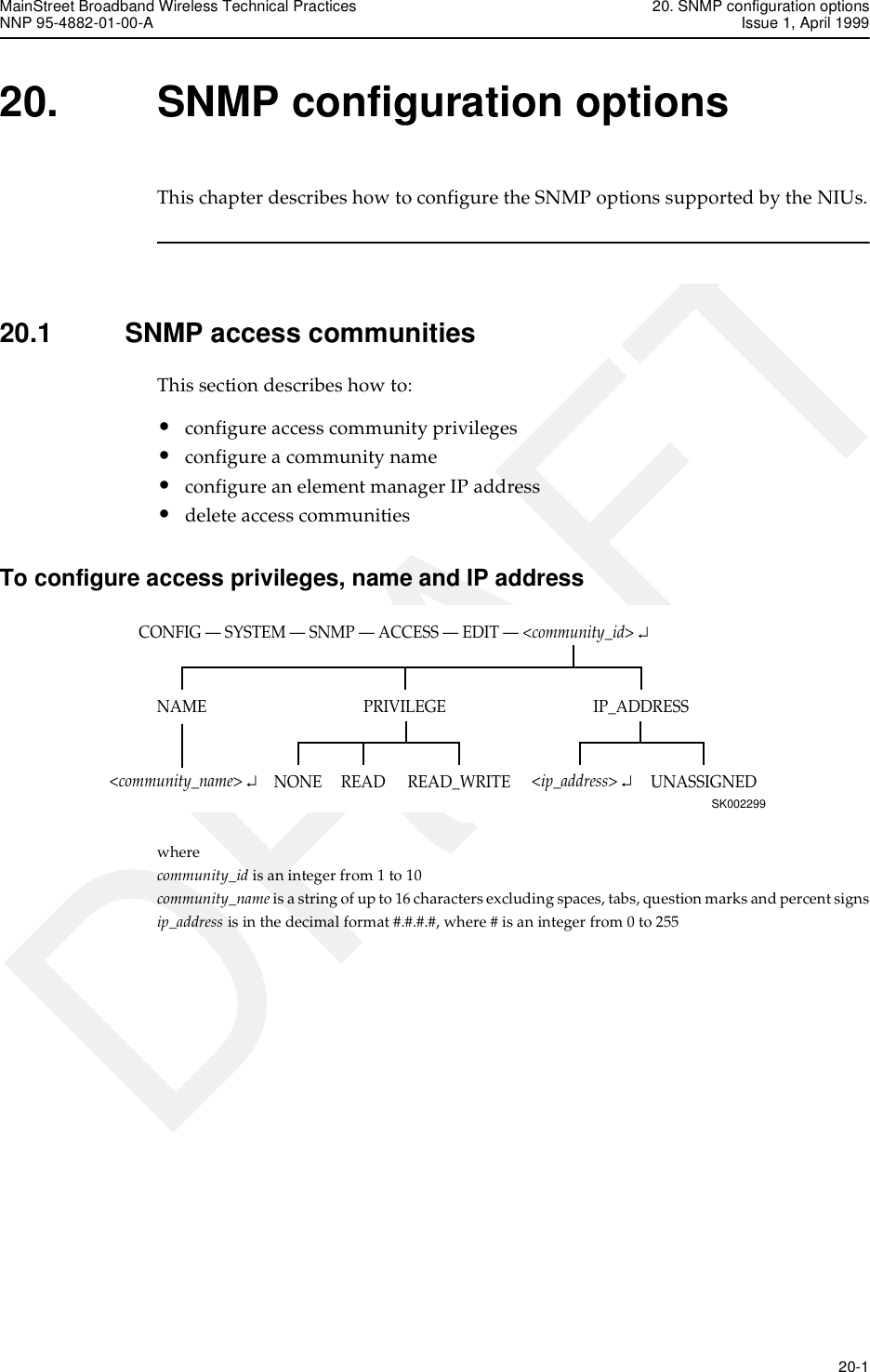 MainStreet Broadband Wireless Technical Practices 20. SNMP configuration optionsNNP 95-4882-01-00-A Issue 1, April 1999   20-1DRAFT20. SNMP configuration optionsThis chapter describes how to configure the SNMP options supported by the NIUs.20.1 SNMP access communitiesThis section describes how to:•configure access community privileges•configure a community name•configure an element manager IP address•delete access communitiesTo configure access privileges, name and IP addresswhere community_id is an integer from 1 to 10community_name is a string of up to 16 characters excluding spaces, tabs, question marks and percent signsip_address is in the decimal format #.#.#.#, where # is an integer from 0 to 255CONFIG — SYSTEM — SNMP — ACCESS — EDIT — &lt;community_id&gt; ↵SK002299IP_ADDRESSNAME PRIVILEGEREAD_WRITENONE UNASSIGNEDREAD&lt;community_name&gt; ↵&lt;ip_address&gt; ↵