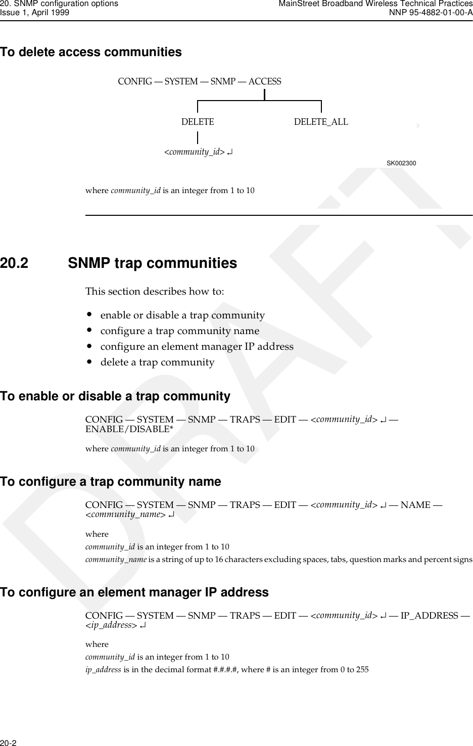 20. SNMP configuration options MainStreet Broadband Wireless Technical PracticesIssue 1, April 1999 NNP 95-4882-01-00-A20-2   DRAFTTo delete access communitieswhere community_id is an integer from 1 to 1020.2 SNMP trap communitiesThis section describes how to:•enable or disable a trap community•configure a trap community name•configure an element manager IP address•delete a trap communityTo enable or disable a trap communityCONFIG — SYSTEM — SNMP — TRAPS — EDIT — &lt;community_id&gt; ↵ — ENABLE/DISABLE*where community_id is an integer from 1 to 10To configure a trap community nameCONFIG — SYSTEM — SNMP — TRAPS — EDIT — &lt;community_id&gt; ↵ — NAME — &lt;community_name&gt; ↵wherecommunity_id is an integer from 1 to 10community_name is a string of up to 16 characters excluding spaces, tabs, question marks and percent signsTo configure an element manager IP addressCONFIG — SYSTEM — SNMP — TRAPS — EDIT — &lt;community_id&gt; ↵ — IP_ADDRESS — &lt;ip_address&gt; ↵wherecommunity_id is an integer from 1 to 10ip_address is in the decimal format #.#.#.#, where # is an integer from 0 to 255CONFIG — SYSTEM — SNMP — ACCESSSK002300DELETE_ALLDELETE&lt;community_id&gt; ↵