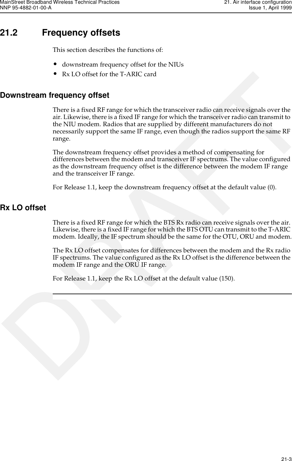 MainStreet Broadband Wireless Technical Practices 21. Air interface configurationNNP 95-4882-01-00-A Issue 1, April 1999   21-3DRAFT21.2 Frequency offsetsThis section describes the functions of:•downstream frequency offset for the NIUs•Rx LO offset for the T-ARIC cardDownstream frequency offsetThere is a fixed RF range for which the transceiver radio can receive signals over the air. Likewise, there is a fixed IF range for which the transceiver radio can transmit to the NIU modem. Radios that are supplied by different manufacturers do not necessarily support the same IF range, even though the radios support the same RF range.The downstream frequency offset provides a method of compensating for differences between the modem and transceiver IF spectrums. The value configured as the downstream frequency offset is the difference between the modem IF range and the transceiver IF range.For Release 1.1, keep the downstream frequency offset at the default value (0).Rx LO offsetThere is a fixed RF range for which the BTS Rx radio can receive signals over the air. Likewise, there is a fixed IF range for which the BTS OTU can transmit to the T-ARIC modem. Ideally, the IF spectrum should be the same for the OTU, ORU and modem.The Rx LO offset compensates for differences between the modem and the Rx radio IF spectrums. The value configured as the Rx LO offset is the difference between the modem IF range and the ORU IF range.For Release 1.1, keep the Rx LO offset at the default value (150).