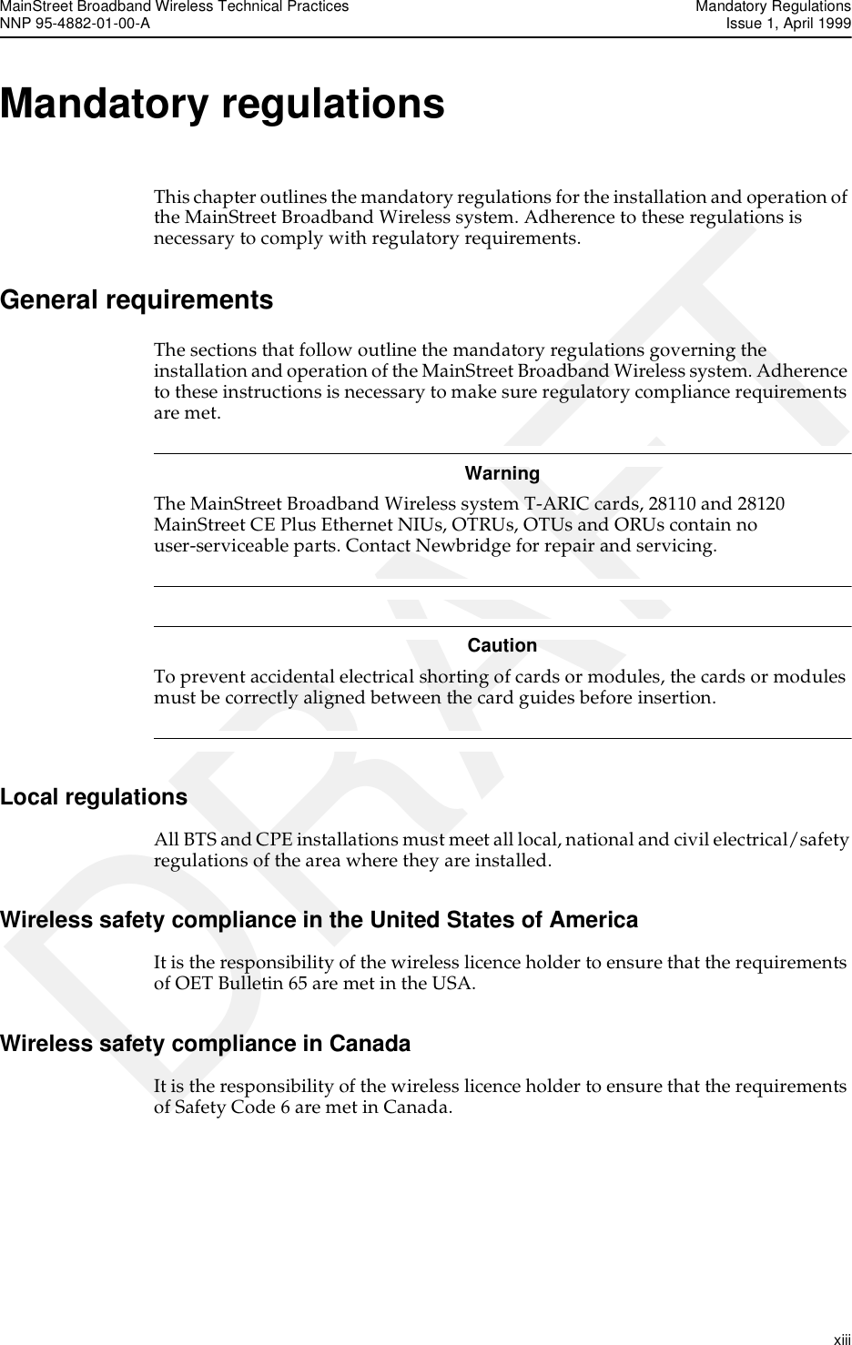 MainStreet Broadband Wireless Technical Practices Mandatory RegulationsNNP 95-4882-01-00-A  Issue 1, April 1999   xiiiDRAFTMandatory regulationsThis chapter outlines the mandatory regulations for the installation and operation of the MainStreet Broadband Wireless system. Adherence to these regulations is necessary to comply with regulatory requirements.General requirementsThe sections that follow outline the mandatory regulations governing the installation and operation of the MainStreet Broadband Wireless system. Adherence to these instructions is necessary to make sure regulatory compliance requirements are met.WarningThe MainStreet Broadband Wireless system T-ARIC cards, 28110 and 28120 MainStreet CE Plus Ethernet NIUs, OTRUs, OTUs and ORUs contain no user-serviceable parts. Contact Newbridge for repair and servicing. CautionTo prevent accidental electrical shorting of cards or modules, the cards or modules must be correctly aligned between the card guides before insertion. Local regulationsAll BTS and CPE installations must meet all local, national and civil electrical/safety regulations of the area where they are installed.Wireless safety compliance in the United States of America It is the responsibility of the wireless licence holder to ensure that the requirements of OET Bulletin 65 are met in the USA.Wireless safety compliance in CanadaIt is the responsibility of the wireless licence holder to ensure that the requirements of Safety Code 6 are met in Canada.