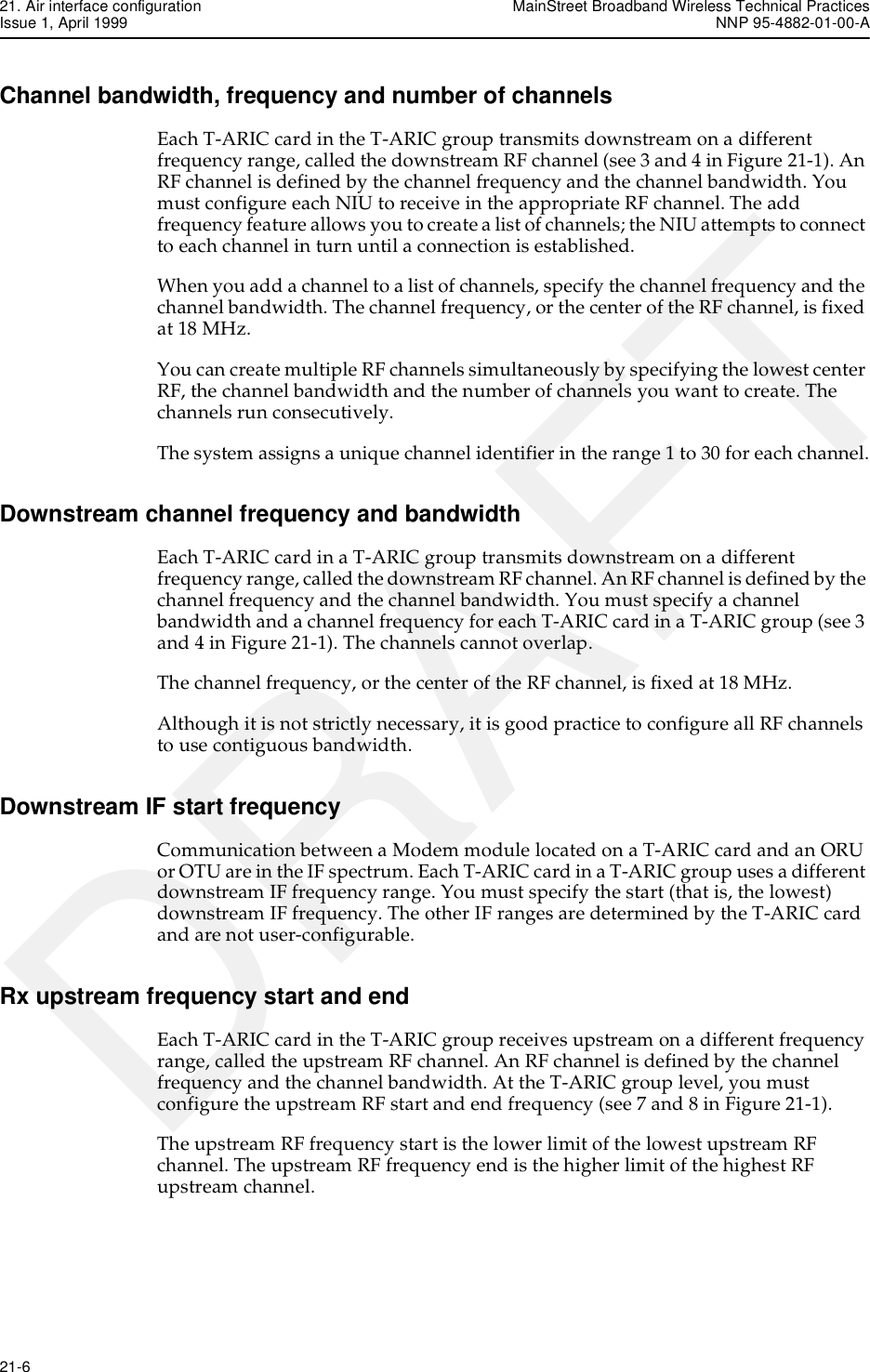 21. Air interface configuration MainStreet Broadband Wireless Technical PracticesIssue 1, April 1999 NNP 95-4882-01-00-A21-6   DRAFTChannel bandwidth, frequency and number of channelsEach T-ARIC card in the T-ARIC group transmits downstream on a different frequency range, called the downstream RF channel (see 3 and 4 in Figure 21-1). An RF channel is defined by the channel frequency and the channel bandwidth. You must configure each NIU to receive in the appropriate RF channel. The add frequency feature allows you to create a list of channels; the NIU attempts to connect to each channel in turn until a connection is established.When you add a channel to a list of channels, specify the channel frequency and the channel bandwidth. The channel frequency, or the center of the RF channel, is fixed at 18 MHz.You can create multiple RF channels simultaneously by specifying the lowest center RF, the channel bandwidth and the number of channels you want to create. The channels run consecutively.The system assigns a unique channel identifier in the range 1 to 30 for each channel.Downstream channel frequency and bandwidthEach T-ARIC card in a T-ARIC group transmits downstream on a different frequency range, called the downstream RF channel. An RF channel is defined by the channel frequency and the channel bandwidth. You must specify a channel bandwidth and a channel frequency for each T-ARIC card in a T-ARIC group (see 3 and 4 in Figure 21-1). The channels cannot overlap.The channel frequency, or the center of the RF channel, is fixed at 18 MHz. Although it is not strictly necessary, it is good practice to configure all RF channels to use contiguous bandwidth.Downstream IF start frequencyCommunication between a Modem module located on a T-ARIC card and an ORU or OTU are in the IF spectrum. Each T-ARIC card in a T-ARIC group uses a different downstream IF frequency range. You must specify the start (that is, the lowest) downstream IF frequency. The other IF ranges are determined by the T-ARIC card and are not user-configurable.Rx upstream frequency start and endEach T-ARIC card in the T-ARIC group receives upstream on a different frequency range, called the upstream RF channel. An RF channel is defined by the channel frequency and the channel bandwidth. At the T-ARIC group level, you must configure the upstream RF start and end frequency (see 7 and 8 in Figure 21-1). The upstream RF frequency start is the lower limit of the lowest upstream RF channel. The upstream RF frequency end is the higher limit of the highest RF upstream channel.