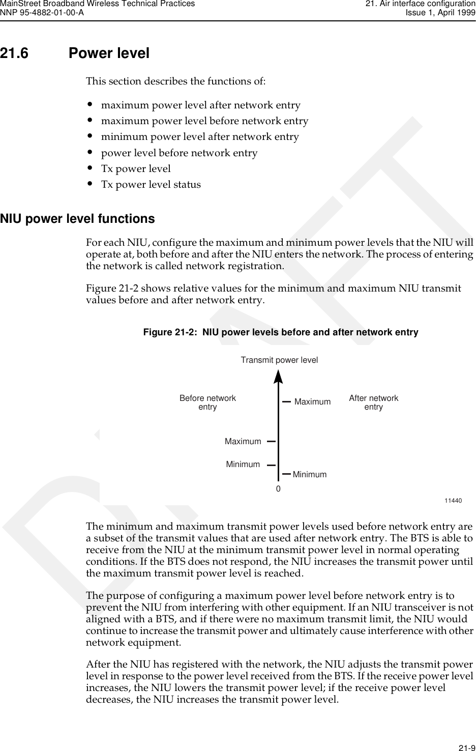 MainStreet Broadband Wireless Technical Practices 21. Air interface configurationNNP 95-4882-01-00-A Issue 1, April 1999   21-9DRAFT21.6 Power levelThis section describes the functions of:•maximum power level after network entry•maximum power level before network entry•minimum power level after network entry•power level before network entry•Tx power level•Tx power level statusNIU power level functionsFor each NIU, configure the maximum and minimum power levels that the NIU will operate at, both before and after the NIU enters the network. The process of entering the network is called network registration.Figure 21-2 shows relative values for the minimum and maximum NIU transmit values before and after network entry.Figure 21-2:  NIU power levels before and after network entryThe minimum and maximum transmit power levels used before network entry are a subset of the transmit values that are used after network entry. The BTS is able to receive from the NIU at the minimum transmit power level in normal operating conditions. If the BTS does not respond, the NIU increases the transmit power until the maximum transmit power level is reached.The purpose of configuring a maximum power level before network entry is to prevent the NIU from interfering with other equipment. If an NIU transceiver is not aligned with a BTS, and if there were no maximum transmit limit, the NIU would continue to increase the transmit power and ultimately cause interference with other network equipment.After the NIU has registered with the network, the NIU adjusts the transmit power level in response to the power level received from the BTS. If the receive power level increases, the NIU lowers the transmit power level; if the receive power level decreases, the NIU increases the transmit power level.Transmit power level0Before networkentry After networkentryMaximumMaximumMinimum Minimum11440