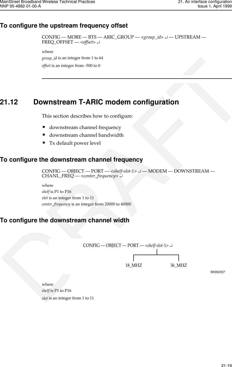MainStreet Broadband Wireless Technical Practices 21. Air interface configurationNNP 95-4882-01-00-A Issue 1, April 1999   21-19DRAFTTo configure the upstream frequency offsetCONFIG — MORE — BTS — ARIC_GROUP — &lt;group_id&gt; ↵ — UPSTREAM — FREQ_OFFSET — &lt;offset&gt; ↵where group_id is an integer from 1 to 64offset is an integer from -500 to 021.12 Downstream T-ARIC modem configurationThis section describes how to configure:•downstream channel frequency•downstream channel bandwidth•Tx default power levelTo configure the downstream channel frequencyCONFIG — OBJECT — PORT — &lt;shelf-slot-1&gt; ↵ — MODEM — DOWNSTREAM — CHANL_FREQ — &lt;center_frequency&gt; ↵where shelf is P1 to P16slot is an integer from 1 to 11center_frequency is an integer from 20000 to 40000To configure the downstream channel widthwhere shelf is P1 to P16slot is an integer from 1 to 11CONFIG — OBJECT — PORT — &lt;shelf-slot-1&gt; ↵SK00233736_MHZ18_MHZ