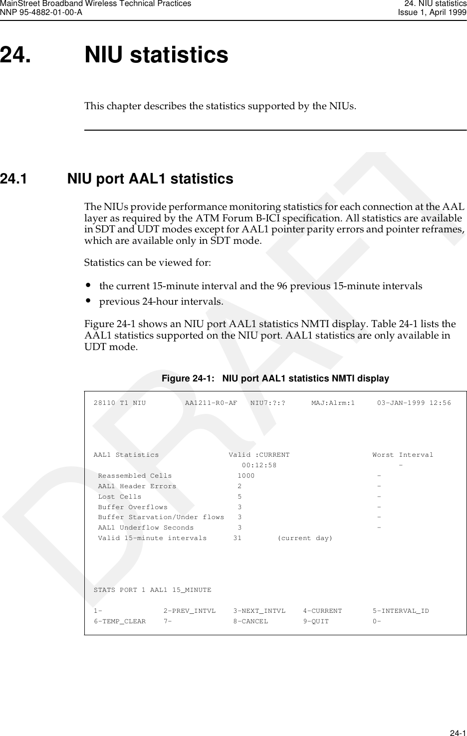 MainStreet Broadband Wireless Technical Practices 24. NIU statisticsNNP 95-4882-01-00-A Issue 1, April 1999   24-1DRAFT24. NIU statisticsThis chapter describes the statistics supported by the NIUs. 24.1 NIU port AAL1 statisticsThe NIUs provide performance monitoring statistics for each connection at the AAL layer as required by the ATM Forum B-ICI specification. All statistics are available in SDT and UDT modes except for AAL1 pointer parity errors and pointer reframes, which are available only in SDT mode.Statistics can be viewed for:•the current 15-minute interval and the 96 previous 15-minute intervals•previous 24-hour intervals.Figure 24-1 shows an NIU port AAL1 statistics NMTI display. Table 24-1 lists the AAL1 statistics supported on the NIU port. AAL1 statistics are only available in UDT mode.Figure 24-1:   NIU port AAL1 statistics NMTI display28110 T1 NIU         AA1211-R0-AF   NIU7:?:?      MAJ:Alrm:1     03-JAN-1999 12:56AAL1 Statistics                Valid :CURRENT                   Worst Interval                                  00:12:58                            - Reassembled Cells               1000                            - AAL1 Header Errors              2                               - Lost Cells                      5                               - Buffer Overflows                3                               - Buffer Starvation/Under flows   3                               - AAL1 Underflow Seconds          3                               - Valid 15-minute intervals      31        (current day)STATS PORT 1 AAL1 15_MINUTE1-              2-PREV_INTVL    3-NEXT_INTVL    4-CURRENT       5-INTERVAL_ID6-TEMP_CLEAR    7-              8-CANCEL        9-QUIT          0-
