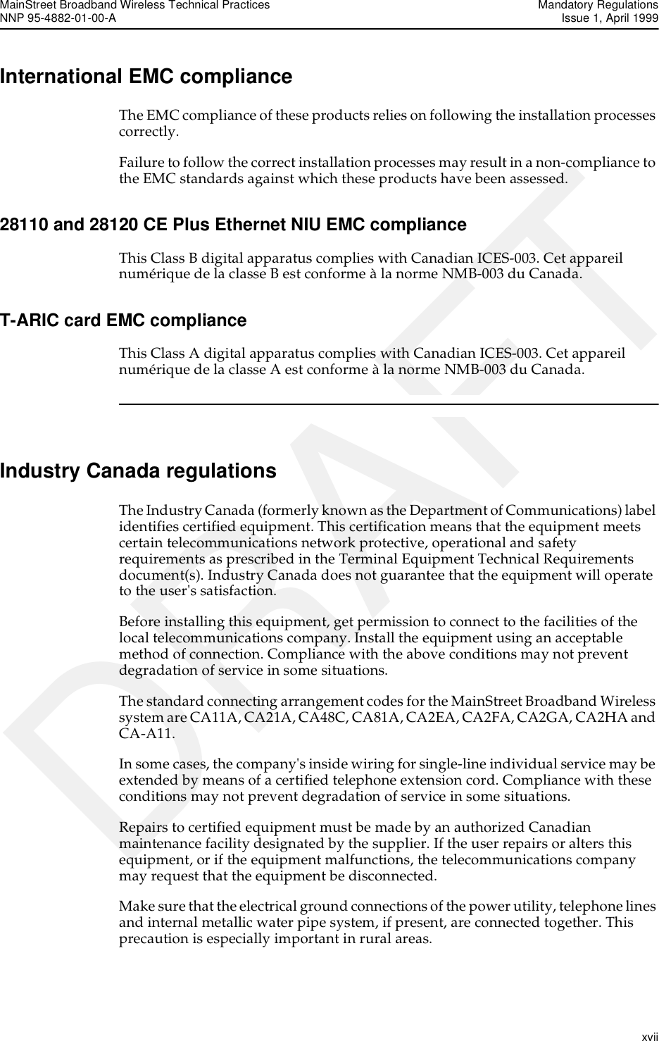 MainStreet Broadband Wireless Technical Practices Mandatory RegulationsNNP 95-4882-01-00-A  Issue 1, April 1999   xviiDRAFTInternational EMC complianceThe EMC compliance of these products relies on following the installation processes correctly. Failure to follow the correct installation processes may result in a non-compliance to the EMC standards against which these products have been assessed.28110 and 28120 CE Plus Ethernet NIU EMC complianceThis Class B digital apparatus complies with Canadian ICES-003. Cet appareil numérique de la classe B est conforme à la norme NMB-003 du Canada.T-ARIC card EMC complianceThis Class A digital apparatus complies with Canadian ICES-003. Cet appareil numérique de la classe A est conforme à la norme NMB-003 du Canada.Industry Canada regulationsThe Industry Canada (formerly known as the Department of Communications) label identifies certified equipment. This certification means that the equipment meets certain telecommunications network protective, operational and safety requirements as prescribed in the Terminal Equipment Technical Requirements document(s). Industry Canada does not guarantee that the equipment will operate to the user&apos;s satisfaction.Before installing this equipment, get permission to connect to the facilities of the local telecommunications company. Install the equipment using an acceptable method of connection. Compliance with the above conditions may not prevent degradation of service in some situations.The standard connecting arrangement codes for the MainStreet Broadband Wireless system are CA11A, CA21A, CA48C, CA81A, CA2EA, CA2FA, CA2GA, CA2HA and CA-A11.In some cases, the company&apos;s inside wiring for single-line individual service may be extended by means of a certified telephone extension cord. Compliance with these conditions may not prevent degradation of service in some situations.Repairs to certified equipment must be made by an authorized Canadian maintenance facility designated by the supplier. If the user repairs or alters this equipment, or if the equipment malfunctions, the telecommunications company may request that the equipment be disconnected.Make sure that the electrical ground connections of the power utility, telephone lines and internal metallic water pipe system, if present, are connected together. This precaution is especially important in rural areas.