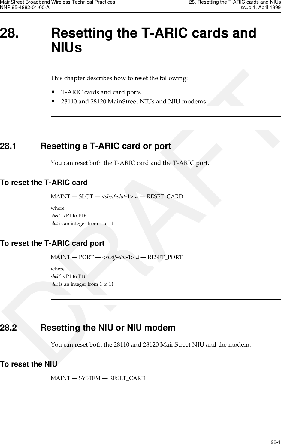 MainStreet Broadband Wireless Technical Practices 28. Resetting the T-ARIC cards and NIUsNNP 95-4882-01-00-A Issue 1, April 1999   28-1DRAFT28. Resetting the T-ARIC cards and NIUsThis chapter describes how to reset the following:• T-ARIC cards and card ports• 28110 and 28120 MainStreet NIUs and NIU modems28.1 Resetting a T-ARIC card or portYou can reset both the T-ARIC card and the T-ARIC port.To reset the T-ARIC card MAINT — SLOT — &lt;shelf-slot-1&gt; ↵ — RESET_CARDwhere shelf is P1 to P16slot is an integer from 1 to 11To reset the T-ARIC card portMAINT — PORT — &lt;shelf-slot-1&gt; ↵ — RESET_PORTwhere shelf is P1 to P16slot is an integer from 1 to 1128.2 Resetting the NIU or NIU modemYou can reset both the 28110 and 28120 MainStreet NIU and the modem.To reset the NIUMAINT — SYSTEM — RESET_CARD