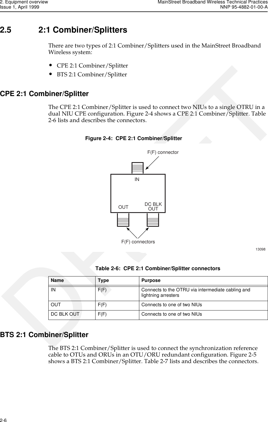2. Equipment overview MainStreet Broadband Wireless Technical PracticesIssue 1, April 1999 NNP 95-4882-01-00-A2-6   DRAFT2.5 2:1 Combiner/SplittersThere are two types of 2:1 Combiner/Splitters used in the MainStreet Broadband Wireless system:•CPE 2:1 Combiner/Splitter•BTS 2:1 Combiner/SplitterCPE 2:1 Combiner/SplitterThe CPE 2:1 Combiner/Splitter is used to connect two NIUs to a single OTRU in a dual NIU CPE configuration. Figure 2-4 shows a CPE 2:1 Combiner/Splitter. Table 2-6 lists and describes the connectors.Figure 2-4:  CPE 2:1 Combiner/SplitterTable 2-6:  CPE 2:1 Combiner/Splitter connectorsBTS 2:1 Combiner/SplitterThe BTS 2:1 Combiner/Splitter is used to connect the synchronization reference cable to OTUs and ORUs in an OTU/ORU redundant configuration. Figure 2-5 shows a BTS 2:1 Combiner/Splitter. Table 2-7 lists and describes the connectors.13098F(F) connectorINOUT DC BLKOUTF(F) connectorsName Type PurposeIN F(F) Connects to the OTRU via intermediate cabling and lightning arrestersOUT F(F) Connects to one of two NIUsDC BLK OUT F(F) Connects to one of two NIUs