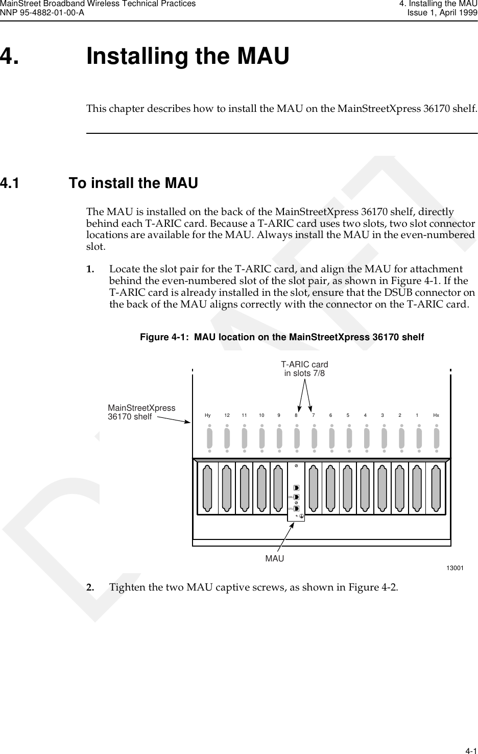 MainStreet Broadband Wireless Technical Practices 4. Installing the MAUNNP 95-4882-01-00-A Issue 1, April 1999   4-1DRAFT4. Installing the MAUThis chapter describes how to install the MAU on the MainStreetXpress 36170 shelf.4.1 To install the MAUThe MAU is installed on the back of the MainStreetXpress 36170 shelf, directly behind each T-ARIC card. Because a T-ARIC card uses two slots, two slot connector locations are available for the MAU. Always install the MAU in the even-numbered slot.1. Locate the slot pair for the T-ARIC card, and align the MAU for attachment behind the even-numbered slot of the slot pair, as shown in Figure 4-1. If the T-ARIC card is already installed in the slot, ensure that the DSUB connector on the back of the MAU aligns correctly with the connector on the T-ARIC card.Figure 4-1:  MAU location on the MainStreetXpress 36170 shelf2. Tighten the two MAU captive screws, as shown in Figure 4-2. 13001Hy121110987654321HxORUOTUORUOTUMAUMainStreetXpress36170 shelfT-ARIC cardin slots 7/8