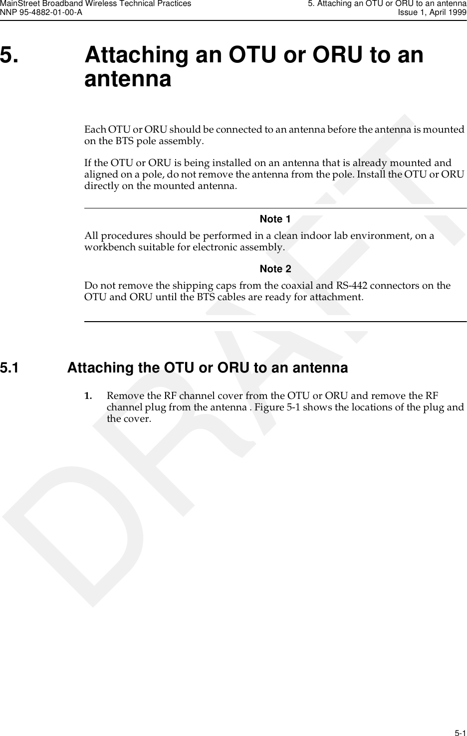 MainStreet Broadband Wireless Technical Practices 5. Attaching an OTU or ORU to an antennaNNP 95-4882-01-00-A Issue 1, April 1999   5-1DRAFT5. Attaching an OTU or ORU to an antennaEach OTU or ORU should be connected to an antenna before the antenna is mounted on the BTS pole assembly.If the OTU or ORU is being installed on an antenna that is already mounted and aligned on a pole, do not remove the antenna from the pole. Install the OTU or ORU directly on the mounted antenna.Note 1 All procedures should be performed in a clean indoor lab environment, on a workbench suitable for electronic assembly. Note 2 Do not remove the shipping caps from the coaxial and RS-442 connectors on the OTU and ORU until the BTS cables are ready for attachment. 5.1 Attaching the OTU or ORU to an antenna1. Remove the RF channel cover from the OTU or ORU and remove the RF channel plug from the antenna . Figure 5-1 shows the locations of the plug and the cover.