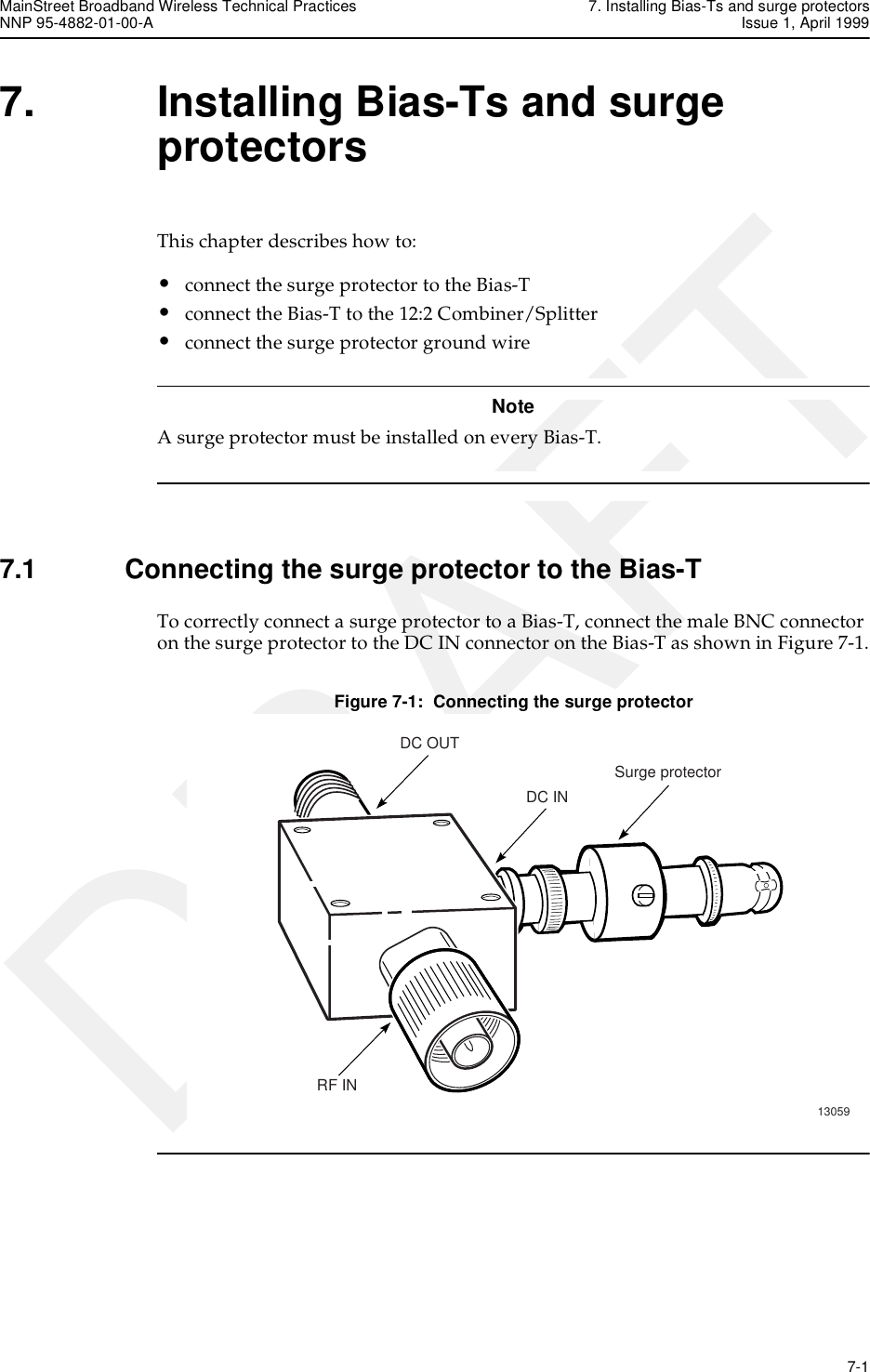 MainStreet Broadband Wireless Technical Practices 7. Installing Bias-Ts and surge protectorsNNP 95-4882-01-00-A Issue 1, April 1999   7-1DRAFT7. Installing Bias-Ts and surge protectorsThis chapter describes how to:•connect the surge protector to the Bias-T•connect the Bias-T to the 12:2 Combiner/Splitter•connect the surge protector ground wireNoteA surge protector must be installed on every Bias-T. 7.1 Connecting the surge protector to the Bias-TTo correctly connect a surge protector to a Bias-T, connect the male BNC connector on the surge protector to the DC IN connector on the Bias-T as shown in Figure 7-1.Figure 7-1:  Connecting the surge protector13059Surge protectorRF INDC OUTDC IN