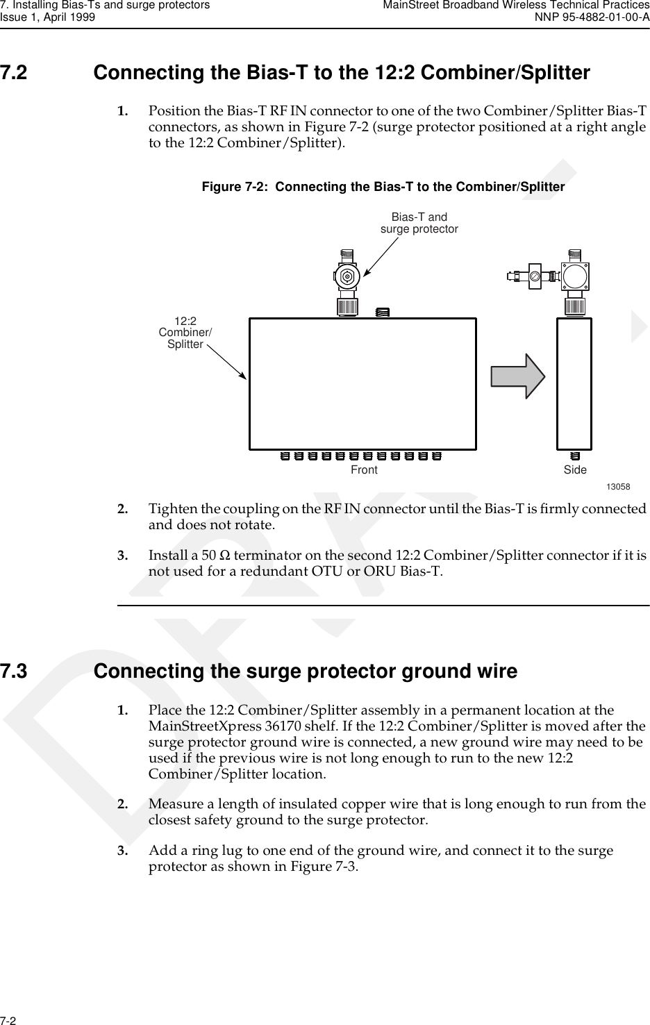 7. Installing Bias-Ts and surge protectors MainStreet Broadband Wireless Technical PracticesIssue 1, April 1999 NNP 95-4882-01-00-A7-2   DRAFT7.2 Connecting the Bias-T to the 12:2 Combiner/Splitter1. Position the Bias-T RF IN connector to one of the two Combiner/Splitter Bias-T connectors, as shown in Figure 7-2 (surge protector positioned at a right angle to the 12:2 Combiner/Splitter).Figure 7-2:  Connecting the Bias-T to the Combiner/Splitter2. Tighten the coupling on the RF IN connector until the Bias-T is firmly connected and does not rotate. 3. Install a 50 Ω terminator on the second 12:2 Combiner/Splitter connector if it is not used for a redundant OTU or ORU Bias-T. 7.3 Connecting the surge protector ground wire1. Place the 12:2 Combiner/Splitter assembly in a permanent location at the MainStreetXpress 36170 shelf. If the 12:2 Combiner/Splitter is moved after the surge protector ground wire is connected, a new ground wire may need to be used if the previous wire is not long enough to run to the new 12:2 Combiner/Splitter location.2. Measure a length of insulated copper wire that is long enough to run from the closest safety ground to the surge protector.3. Add a ring lug to one end of the ground wire, and connect it to the surge protector as shown in Figure 7-3.13058Front SideBias-T andsurge protector12:2Combiner/Splitter