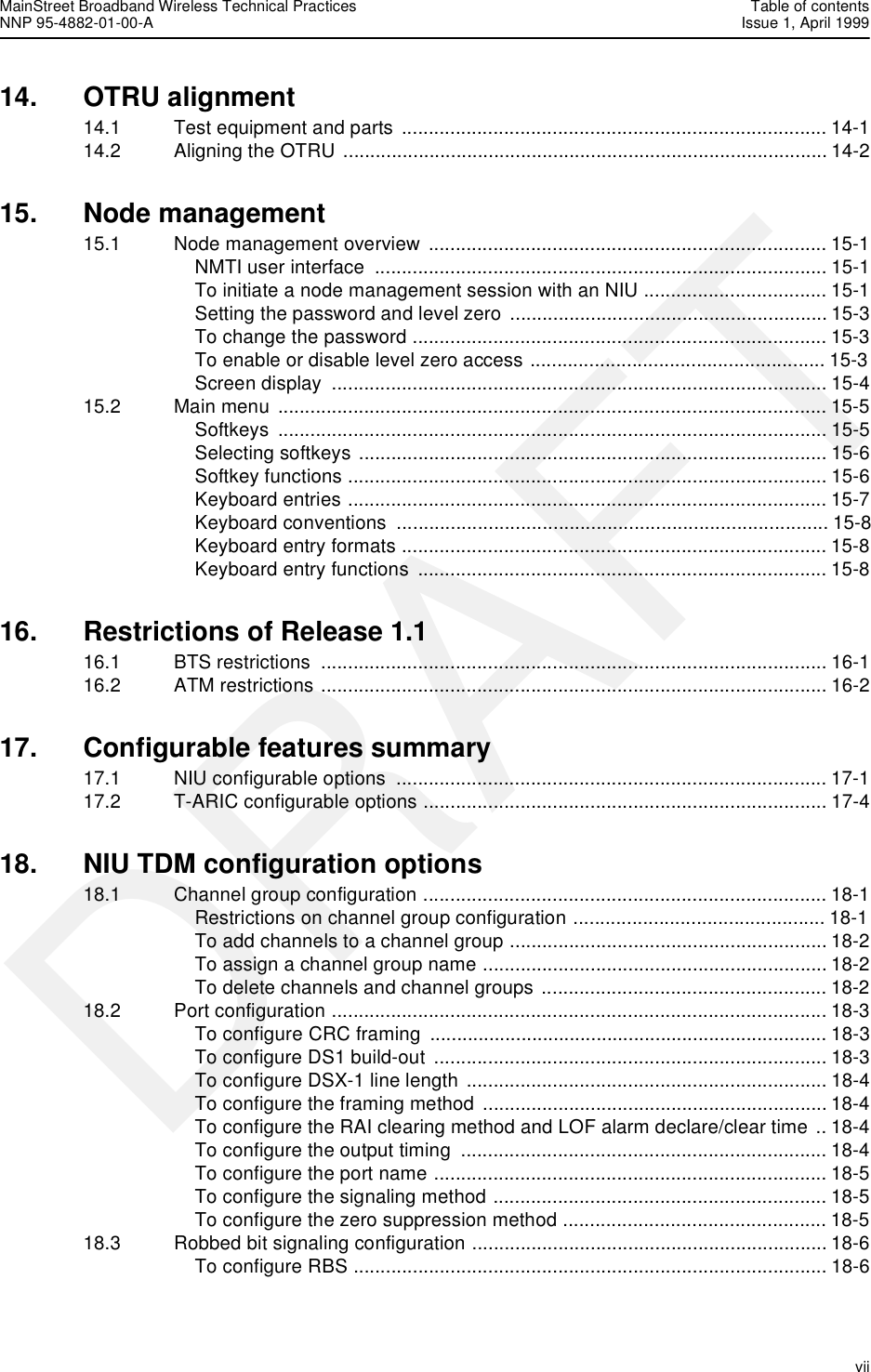 MainStreet Broadband Wireless Technical Practices Table of contentsNNP 95-4882-01-00-A Issue 1, April 1999   viiDRAFT14. OTRU alignment 14.1 Test equipment and parts  ............................................................................... 14-114.2 Aligning the OTRU .......................................................................................... 14-215. Node management15.1 Node management overview .......................................................................... 15-1NMTI user interface  .................................................................................... 15-1To initiate a node management session with an NIU .................................. 15-1Setting the password and level zero  ........................................................... 15-3To change the password ............................................................................. 15-3To enable or disable level zero access ....................................................... 15-3Screen display  ............................................................................................ 15-415.2 Main menu ...................................................................................................... 15-5Softkeys ...................................................................................................... 15-5Selecting softkeys ....................................................................................... 15-6Softkey functions ......................................................................................... 15-6Keyboard entries ......................................................................................... 15-7Keyboard conventions  ................................................................................ 15-8Keyboard entry formats ............................................................................... 15-8Keyboard entry functions  ............................................................................ 15-816. Restrictions of Release 1.116.1 BTS restrictions  .............................................................................................. 16-116.2 ATM restrictions .............................................................................................. 16-217. Configurable features summary17.1 NIU configurable options  ................................................................................ 17-117.2 T-ARIC configurable options ........................................................................... 17-418. NIU TDM configuration options18.1 Channel group configuration ........................................................................... 18-1Restrictions on channel group configuration ............................................... 18-1To add channels to a channel group ........................................................... 18-2To assign a channel group name ................................................................ 18-2To delete channels and channel groups ..................................................... 18-218.2 Port configuration ............................................................................................ 18-3To configure CRC framing  .......................................................................... 18-3To configure DS1 build-out  ......................................................................... 18-3To configure DSX-1 line length ................................................................... 18-4To configure the framing method ................................................................ 18-4To configure the RAI clearing method and LOF alarm declare/clear time .. 18-4To configure the output timing  .................................................................... 18-4To configure the port name ......................................................................... 18-5To configure the signaling method .............................................................. 18-5To configure the zero suppression method ................................................. 18-518.3 Robbed bit signaling configuration .................................................................. 18-6To configure RBS ........................................................................................ 18-6
