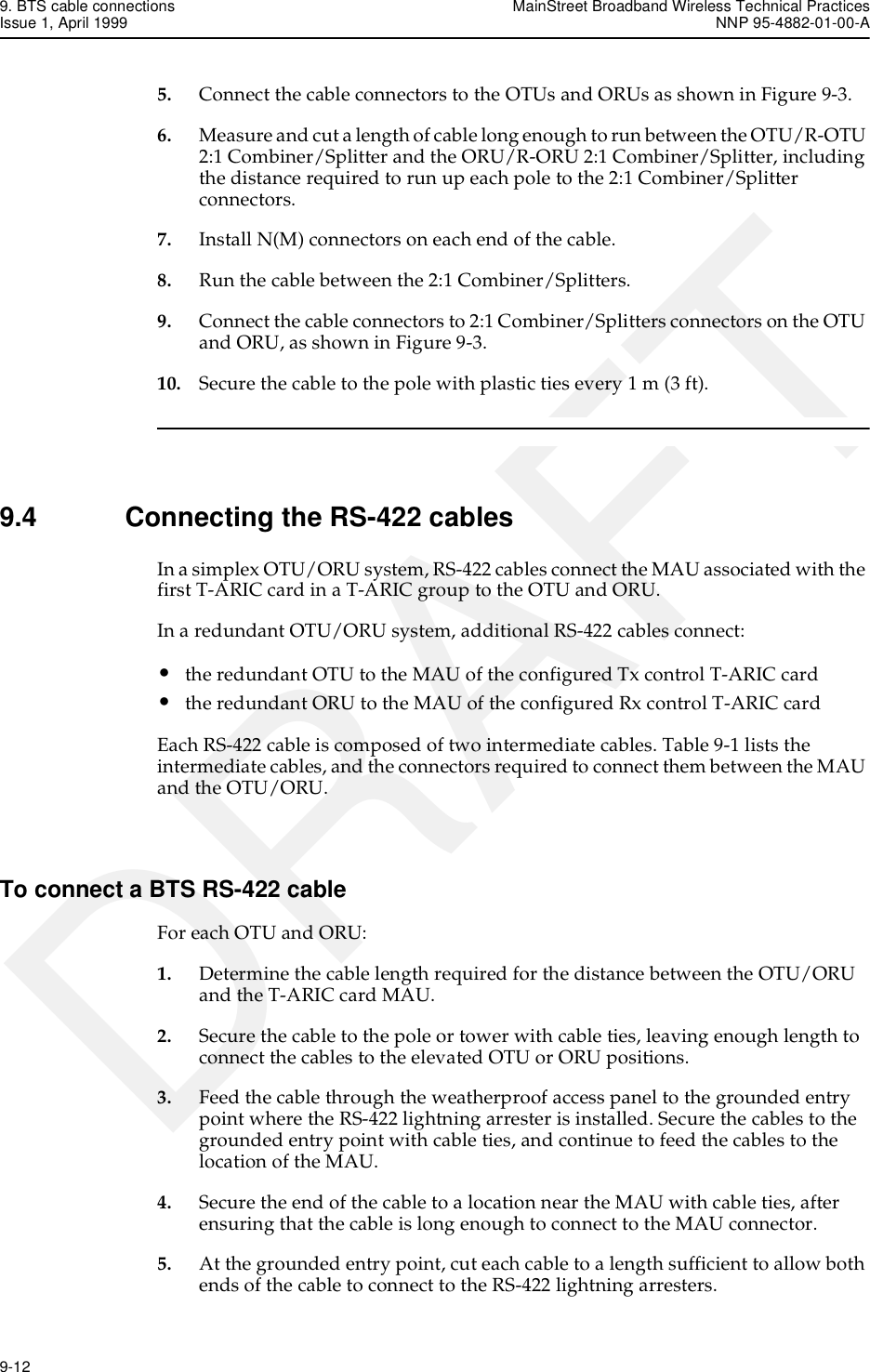 9. BTS cable connections MainStreet Broadband Wireless Technical PracticesIssue 1, April 1999 NNP 95-4882-01-00-A9-12   DRAFT5. Connect the cable connectors to the OTUs and ORUs as shown in Figure 9-3.6. Measure and cut a length of cable long enough to run between the OTU/R-OTU 2:1 Combiner/Splitter and the ORU/R-ORU 2:1 Combiner/Splitter, including the distance required to run up each pole to the 2:1 Combiner/Splitter connectors.7. Install N(M) connectors on each end of the cable.8. Run the cable between the 2:1 Combiner/Splitters.9. Connect the cable connectors to 2:1 Combiner/Splitters connectors on the OTU and ORU, as shown in Figure 9-3.10. Secure the cable to the pole with plastic ties every 1 m (3 ft).9.4 Connecting the RS-422 cablesIn a simplex OTU/ORU system, RS-422 cables connect the MAU associated with the first T-ARIC card in a T-ARIC group to the OTU and ORU. In a redundant OTU/ORU system, additional RS-422 cables connect:•the redundant OTU to the MAU of the configured Tx control T-ARIC card•the redundant ORU to the MAU of the configured Rx control T-ARIC cardEach RS-422 cable is composed of two intermediate cables. Table 9-1 lists the intermediate cables, and the connectors required to connect them between the MAU and the OTU/ORU.To connect a BTS RS-422 cableFor each OTU and ORU:1. Determine the cable length required for the distance between the OTU/ORU and the T-ARIC card MAU.2. Secure the cable to the pole or tower with cable ties, leaving enough length to connect the cables to the elevated OTU or ORU positions.3. Feed the cable through the weatherproof access panel to the grounded entry point where the RS-422 lightning arrester is installed. Secure the cables to the grounded entry point with cable ties, and continue to feed the cables to the location of the MAU.4. Secure the end of the cable to a location near the MAU with cable ties, after ensuring that the cable is long enough to connect to the MAU connector.5. At the grounded entry point, cut each cable to a length sufficient to allow both ends of the cable to connect to the RS-422 lightning arresters.