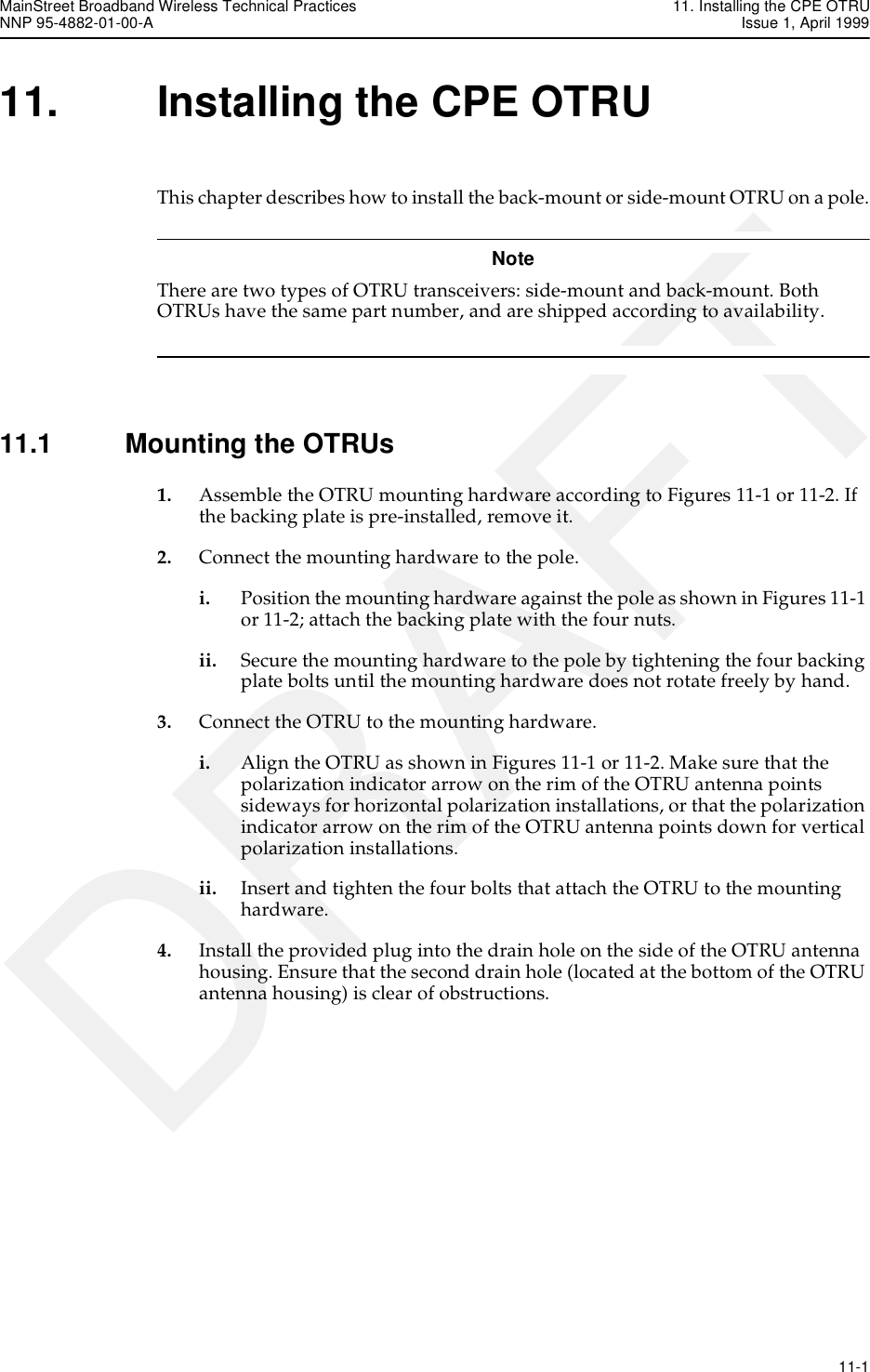 MainStreet Broadband Wireless Technical Practices 11. Installing the CPE OTRUNNP 95-4882-01-00-A Issue 1, April 1999   11-1DRAFT11. Installing the CPE OTRUThis chapter describes how to install the back-mount or side-mount OTRU on a pole.NoteThere are two types of OTRU transceivers: side-mount and back-mount. Both OTRUs have the same part number, and are shipped according to availability. 11.1 Mounting the OTRUs1. Assemble the OTRU mounting hardware according to Figures 11-1 or 11-2. If the backing plate is pre-installed, remove it.2. Connect the mounting hardware to the pole.i. Position the mounting hardware against the pole as shown in Figures 11-1 or 11-2; attach the backing plate with the four nuts.ii. Secure the mounting hardware to the pole by tightening the four backing plate bolts until the mounting hardware does not rotate freely by hand.3. Connect the OTRU to the mounting hardware. i. Align the OTRU as shown in Figures 11-1 or 11-2. Make sure that the polarization indicator arrow on the rim of the OTRU antenna points sideways for horizontal polarization installations, or that the polarization indicator arrow on the rim of the OTRU antenna points down for vertical polarization installations.ii. Insert and tighten the four bolts that attach the OTRU to the mounting hardware.4. Install the provided plug into the drain hole on the side of the OTRU antenna housing. Ensure that the second drain hole (located at the bottom of the OTRU antenna housing) is clear of obstructions.