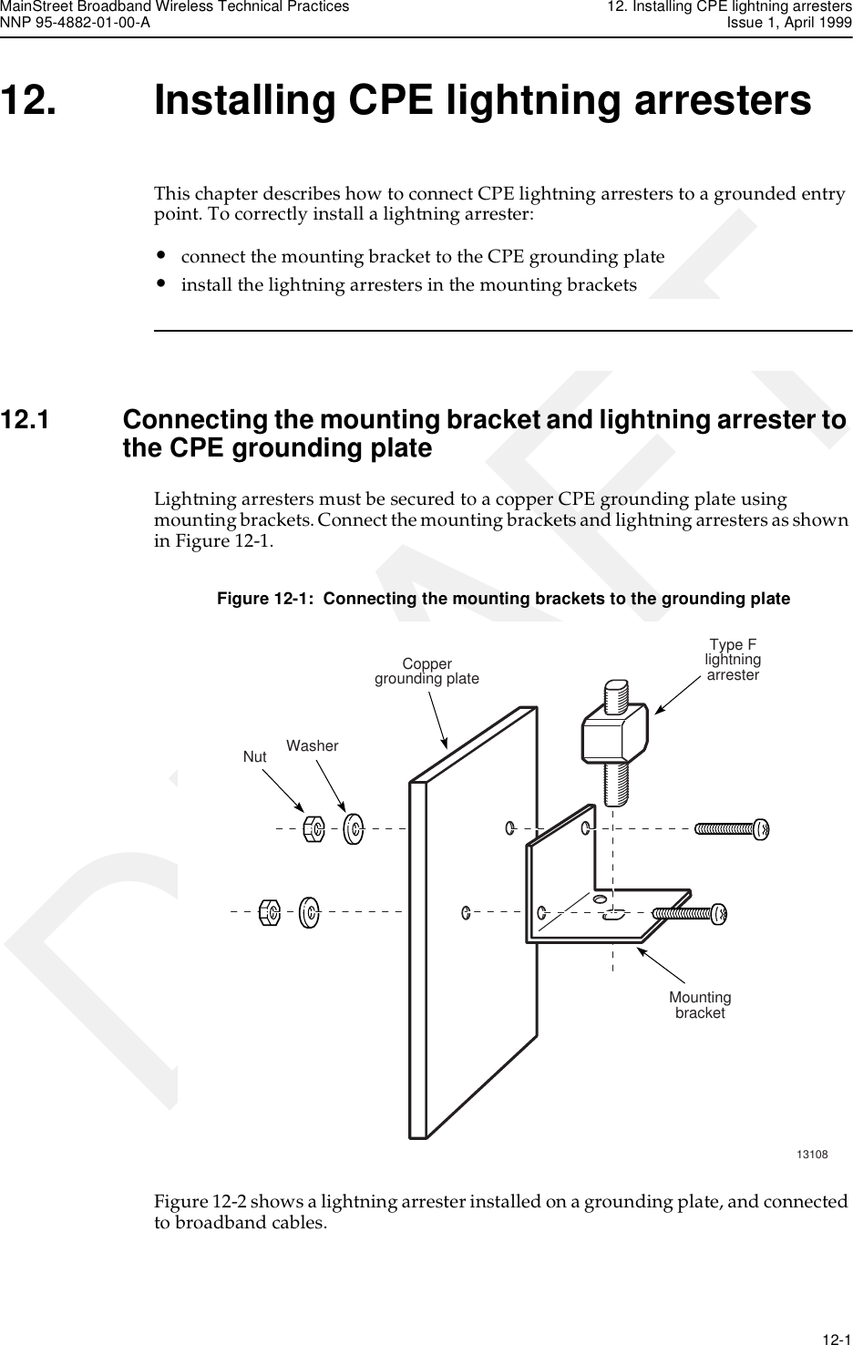 MainStreet Broadband Wireless Technical Practices 12. Installing CPE lightning arrestersNNP 95-4882-01-00-A Issue 1, April 1999   12-1DRAFT12. Installing CPE lightning arrestersThis chapter describes how to connect CPE lightning arresters to a grounded entry point. To correctly install a lightning arrester:•connect the mounting bracket to the CPE grounding plate•install the lightning arresters in the mounting brackets12.1 Connecting the mounting bracket and lightning arrester to the CPE grounding plateLightning arresters must be secured to a copper CPE grounding plate using mounting brackets. Connect the mounting brackets and lightning arresters as shown in Figure 12-1.Figure 12-1:  Connecting the mounting brackets to the grounding plateFigure 12-2 shows a lightning arrester installed on a grounding plate, and connected to broadband cables.13108WasherType FlightningarresterMountingbracketCoppergrounding plateNut