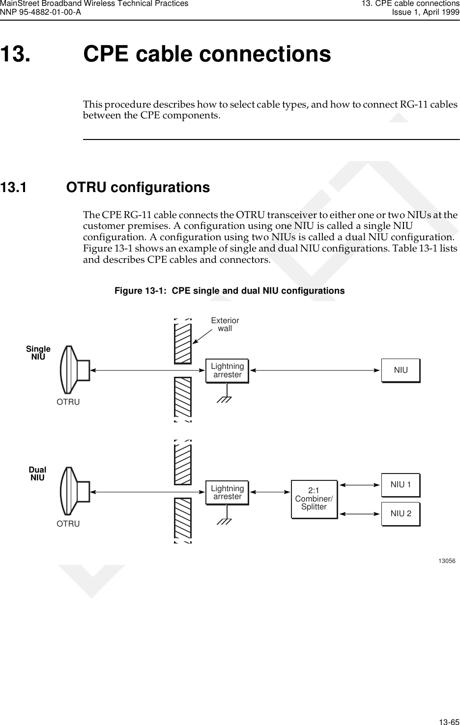 MainStreet Broadband Wireless Technical Practices 13. CPE cable connectionsNNP 95-4882-01-00-A Issue 1, April 1999   13-65DRAFT13. CPE cable connectionsThis procedure describes how to select cable types, and how to connect RG-11 cables between the CPE components.13.1 OTRU configurationsThe CPE RG-11 cable connects the OTRU transceiver to either one or two NIUs at the customer premises. A configuration using one NIU is called a single NIU configuration. A configuration using two NIUs is called a dual NIU configuration. Figure 13-1 shows an example of single and dual NIU configurations. Table 13-1 lists and describes CPE cables and connectors.Figure 13-1:  CPE single and dual NIU configurationsOTRUExteriorwallNIU 1NIUNIU 2LightningarresterOTRU2:1Combiner/SplitterSingleNIUDualNIU13056Lightningarrester