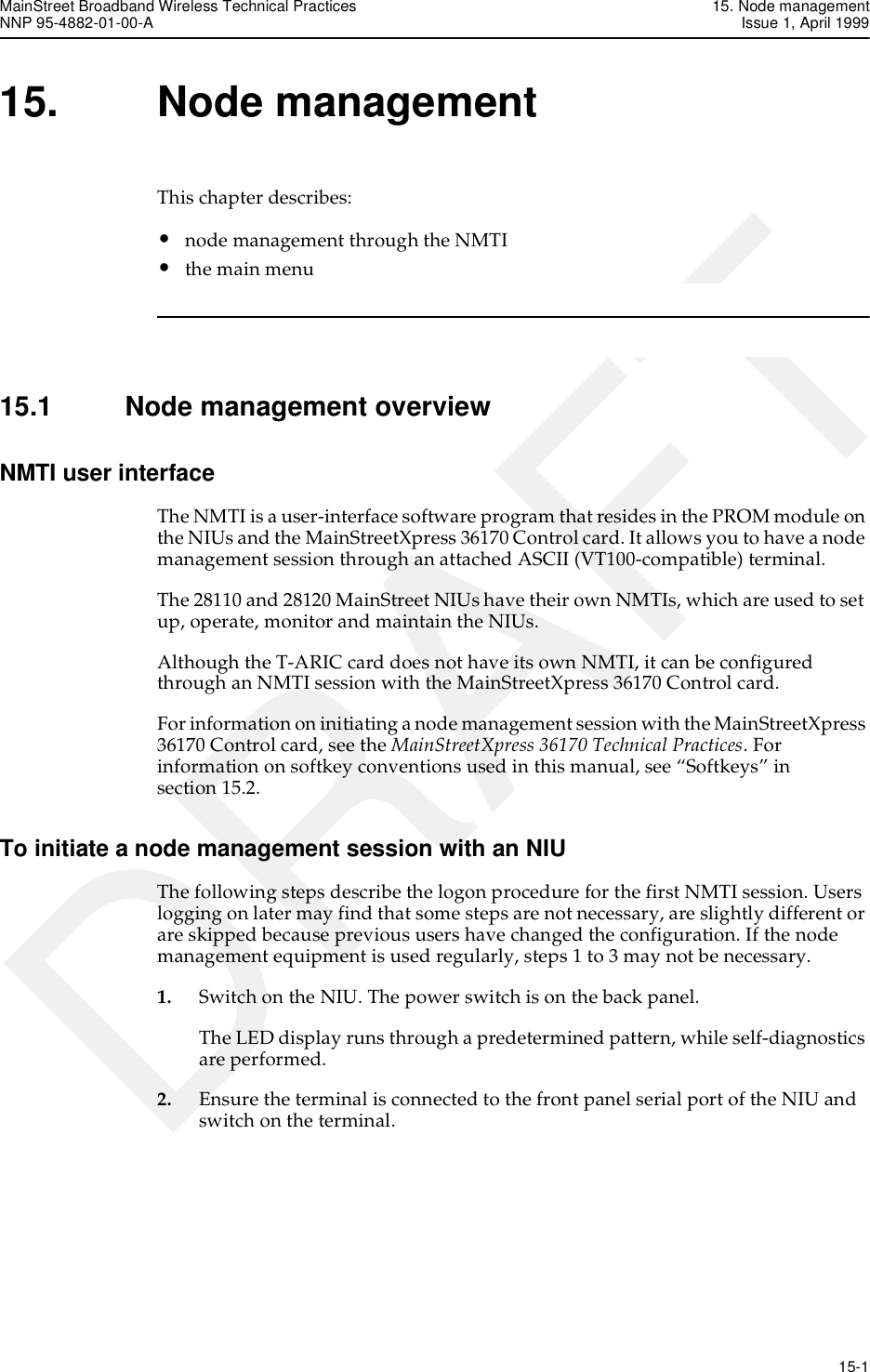 MainStreet Broadband Wireless Technical Practices 15. Node managementNNP 95-4882-01-00-A Issue 1, April 1999   15-1DRAFT15. Node managementThis chapter describes:•node management through the NMTI•the main menu15.1 Node management overviewNMTI user interfaceThe NMTI is a user-interface software program that resides in the PROM module on the NIUs and the MainStreetXpress 36170 Control card. It allows you to have a node management session through an attached ASCII (VT100-compatible) terminal. The 28110 and 28120 MainStreet NIUs have their own NMTIs, which are used to set up, operate, monitor and maintain the NIUs.Although the T-ARIC card does not have its own NMTI, it can be configured through an NMTI session with the MainStreetXpress 36170 Control card. For information on initiating a node management session with the MainStreetXpress 36170 Control card, see the MainStreetXpress 36170 Technical Practices. For information on softkey conventions used in this manual, see “Softkeys” in section 15.2.To initiate a node management session with an NIUThe following steps describe the logon procedure for the first NMTI session. Users logging on later may find that some steps are not necessary, are slightly different or are skipped because previous users have changed the configuration. If the node management equipment is used regularly, steps 1 to 3 may not be necessary.1. Switch on the NIU. The power switch is on the back panel.The LED display runs through a predetermined pattern, while self-diagnostics are performed.2. Ensure the terminal is connected to the front panel serial port of the NIU and switch on the terminal.