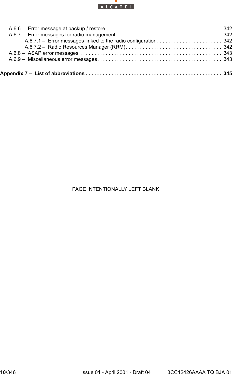 10/346 Issue 01 - April 2001 - Draft 04 3CC12426AAAA TQ BJA 0110A.6.6 –  Error message at backup / restore . . . . . . . . . . . . . . . . . . . . . . . . . . . . . . . . . . . . . . . . . 342A.6.7 –  Error messages for radio management . . . . . . . . . . . . . . . . . . . . . . . . . . . . . . . . . . . . . 342A.6.7.1 –  Error messages linked to the radio configuration. . . . . . . . . . . . . . . . . . . . . . . 342A.6.7.2 –  Radio Resources Manager (RRM). . . . . . . . . . . . . . . . . . . . . . . . . . . . . . . . . . 342A.6.8 –  ASAP error messages . . . . . . . . . . . . . . . . . . . . . . . . . . . . . . . . . . . . . . . . . . . . . . . . . .343A.6.9 –  Miscellaneous error messages. . . . . . . . . . . . . . . . . . . . . . . . . . . . . . . . . . . . . . . . . . . . 343Appendix 7 –  List of abbreviations . . . . . . . . . . . . . . . . . . . . . . . . . . . . . . . . . . . . . . . . . . . . . . . . 345PAGE INTENTIONALLY LEFT BLANK