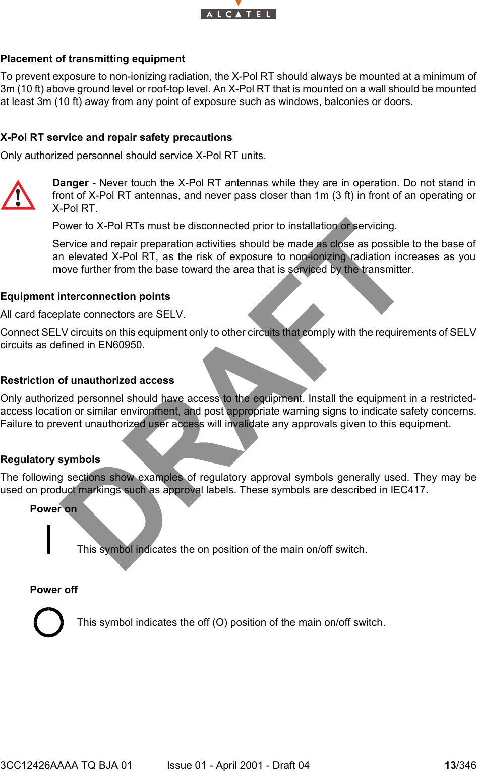 3CC12426AAAA TQ BJA 01 Issue 01 - April 2001 - Draft 04 13/34618Placement of transmitting equipmentTo prevent exposure to non-ionizing radiation, the X-Pol RT should always be mounted at a minimum of3m (10 ft) above ground level or roof-top level. An X-Pol RT that is mounted on a wall should be mountedat least 3m (10 ft) away from any point of exposure such as windows, balconies or doors.X-Pol RT service and repair safety precautionsOnly authorized personnel should service X-Pol RT units.Equipment interconnection pointsAll card faceplate connectors are SELV.Connect SELV circuits on this equipment only to other circuits that comply with the requirements of SELVcircuits as defined in EN60950.Restriction of unauthorized accessOnly authorized personnel should have access to the equipment. Install the equipment in a restricted-access location or similar environment, and post appropriate warning signs to indicate safety concerns.Failure to prevent unauthorized user access will invalidate any approvals given to this equipment.Regulatory symbolsThe following sections show examples of regulatory approval symbols generally used. They may beused on product markings such as approval labels. These symbols are described in IEC417.Power onPower offDanger - Never touch the X-Pol RT antennas while they are in operation. Do not stand infront of X-Pol RT antennas, and never pass closer than 1m (3 ft) in front of an operating orX-Pol RT.Power to X-Pol RTs must be disconnected prior to installation or servicing.Service and repair preparation activities should be made as close as possible to the base ofan elevated X-Pol RT, as the risk of exposure to non-ionizing radiation increases as youmove further from the base toward the area that is serviced by the transmitter.This symbol indicates the on position of the main on/off switch.This symbol indicates the off (O) position of the main on/off switch.