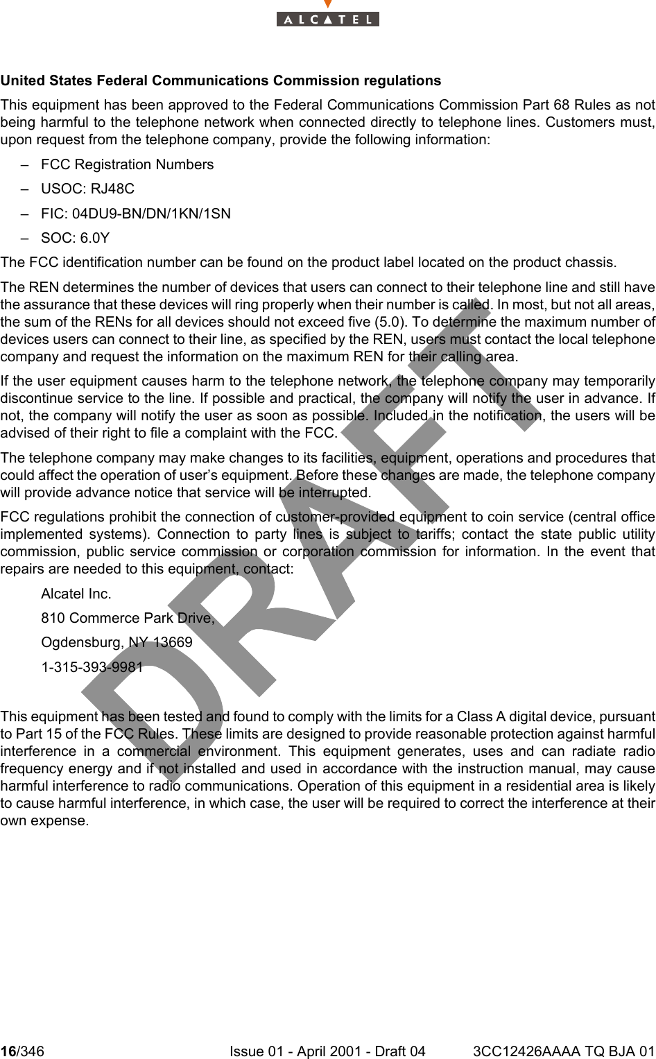 16/346 Issue 01 - April 2001 - Draft 04 3CC12426AAAA TQ BJA 0118United States Federal Communications Commission regulationsThis equipment has been approved to the Federal Communications Commission Part 68 Rules as notbeing harmful to the telephone network when connected directly to telephone lines. Customers must,upon request from the telephone company, provide the following information:– FCC Registration Numbers– USOC: RJ48C– FIC: 04DU9-BN/DN/1KN/1SN– SOC: 6.0YThe FCC identification number can be found on the product label located on the product chassis.The REN determines the number of devices that users can connect to their telephone line and still havethe assurance that these devices will ring properly when their number is called. In most, but not all areas,the sum of the RENs for all devices should not exceed five (5.0). To determine the maximum number ofdevices users can connect to their line, as specified by the REN, users must contact the local telephonecompany and request the information on the maximum REN for their calling area.If the user equipment causes harm to the telephone network, the telephone company may temporarilydiscontinue service to the line. If possible and practical, the company will notify the user in advance. Ifnot, the company will notify the user as soon as possible. Included in the notification, the users will beadvised of their right to file a complaint with the FCC.The telephone company may make changes to its facilities, equipment, operations and procedures thatcould affect the operation of user’s equipment. Before these changes are made, the telephone companywill provide advance notice that service will be interrupted.FCC regulations prohibit the connection of customer-provided equipment to coin service (central officeimplemented systems). Connection to party lines is subject to tariffs; contact the state public utilitycommission, public service commission or corporation commission for information. In the event thatrepairs are needed to this equipment, contact:Alcatel Inc.810 Commerce Park Drive, Ogdensburg, NY 136691-315-393-9981This equipment has been tested and found to comply with the limits for a Class A digital device, pursuantto Part 15 of the FCC Rules. These limits are designed to provide reasonable protection against harmfulinterference in a commercial environment. This equipment generates, uses and can radiate radiofrequency energy and if not installed and used in accordance with the instruction manual, may causeharmful interference to radio communications. Operation of this equipment in a residential area is likelyto cause harmful interference, in which case, the user will be required to correct the interference at theirown expense.