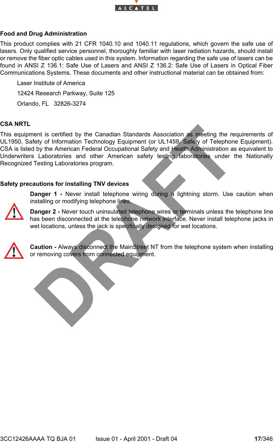 3CC12426AAAA TQ BJA 01 Issue 01 - April 2001 - Draft 04 17/34618Food and Drug Administration This product complies with 21 CFR 1040.10 and 1040.11 regulations, which govern the safe use oflasers. Only qualified service personnel, thoroughly familiar with laser radiation hazards, should installor remove the fiber optic cables used in this system. Information regarding the safe use of lasers can befound in ANSI Z 136.1: Safe Use of Lasers and ANSI Z 136.2: Safe Use of Lasers in Optical FiberCommunications Systems. These documents and other instructional material can be obtained from:Laser Institute of America12424 Research Parkway, Suite 125Orlando, FL   32826-3274 CSA NRTLThis equipment is certified by the Canadian Standards Association as meeting the requirements ofUL1950, Safety of Information Technology Equipment (or UL1459, Safety of Telephone Equipment).CSA is listed by the American Federal Occupational Safety and Health Administration as equivalent toUnderwriters Laboratories and other American safety testing laboratories under the NationallyRecognized Testing Laboratories program.Safety precautions for installing TNV devicesDanger 1 - Never install telephone wiring during a lightning storm. Use caution wheninstalling or modifying telephone lines. Danger 2 - Never touch uninsulated telephone wires or terminals unless the telephone linehas been disconnected at the telephone network interface. Never install telephone jacks inwet locations, unless the jack is specifically designed for wet locations.Caution - Always disconnect the MainStreet NT from the telephone system when installingor removing covers from connected equipment.