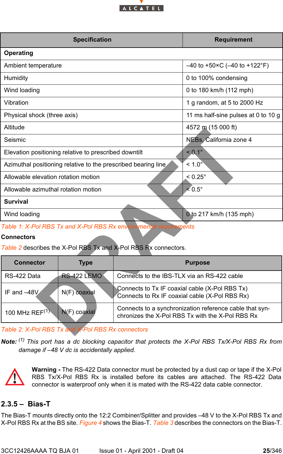 3CC12426AAAA TQ BJA 01 Issue 01 - April 2001 - Draft 04 25/346104Table 1: X-Pol RBS Tx and X-Pol RBS Rx environmental requirementsConnectorsTable 2 describes the X-Pol RBS Tx and X-Pol RBS Rx connectors.Table 2: X-Pol RBS Tx and X-Pol RBS Rx connectorsNote: (1)  This port has a dc blocking capacitor that protects the X-Pol RBS Tx/X-Pol RBS Rx fromdamage if –48 V dc is accidentally applied.2.3.5 – Bias-TThe Bias-T mounts directly onto the 12:2 Combiner/Splitter and provides –48 V to the X-Pol RBS Tx andX-Pol RBS Rx at the BS site. Figure 4 shows the Bias-T. Table 3 describes the connectors on the Bias-T.Specification RequirementOperatingAmbient temperature –40 to +50×C (–40 to +122°F)Humidity 0 to 100% condensingWind loading 0 to 180 km/h (112 mph)Vibration 1 g random, at 5 to 2000 HzPhysical shock (three axis) 11 ms half-sine pulses at 0 to 10 gAltitude 4572 m (15 000 ft)Seismic NEBs, California zone 4Elevation positioning relative to prescribed downtilt &lt; 0.1°Azimuthal positioning relative to the prescribed bearing line &lt; 1.0°Allowable elevation rotation motion &lt; 0.25°Allowable azimuthal rotation motion &lt; 0.5°SurvivalWind loading 0 to 217 km/h (135 mph)Connector Type PurposeRS-422 Data RS-422 LEMO Connects to the IBS-TLX via an RS-422 cableIF and –48V N(F) coaxial Connects to Tx IF coaxial cable (X-Pol RBS Tx)Connects to Rx IF coaxial cable (X-Pol RBS Rx)100 MHz REF(1) N(F) coaxial Connects to a synchronization reference cable that syn-chronizes the X-Pol RBS Tx with the X-Pol RBS RxWarning - The RS-422 Data connector must be protected by a dust cap or tape if the X-PolRBS Tx/X-Pol RBS Rx is installed before its cables are attached. The RS-422 Dataconnector is waterproof only when it is mated with the RS-422 data cable connector.