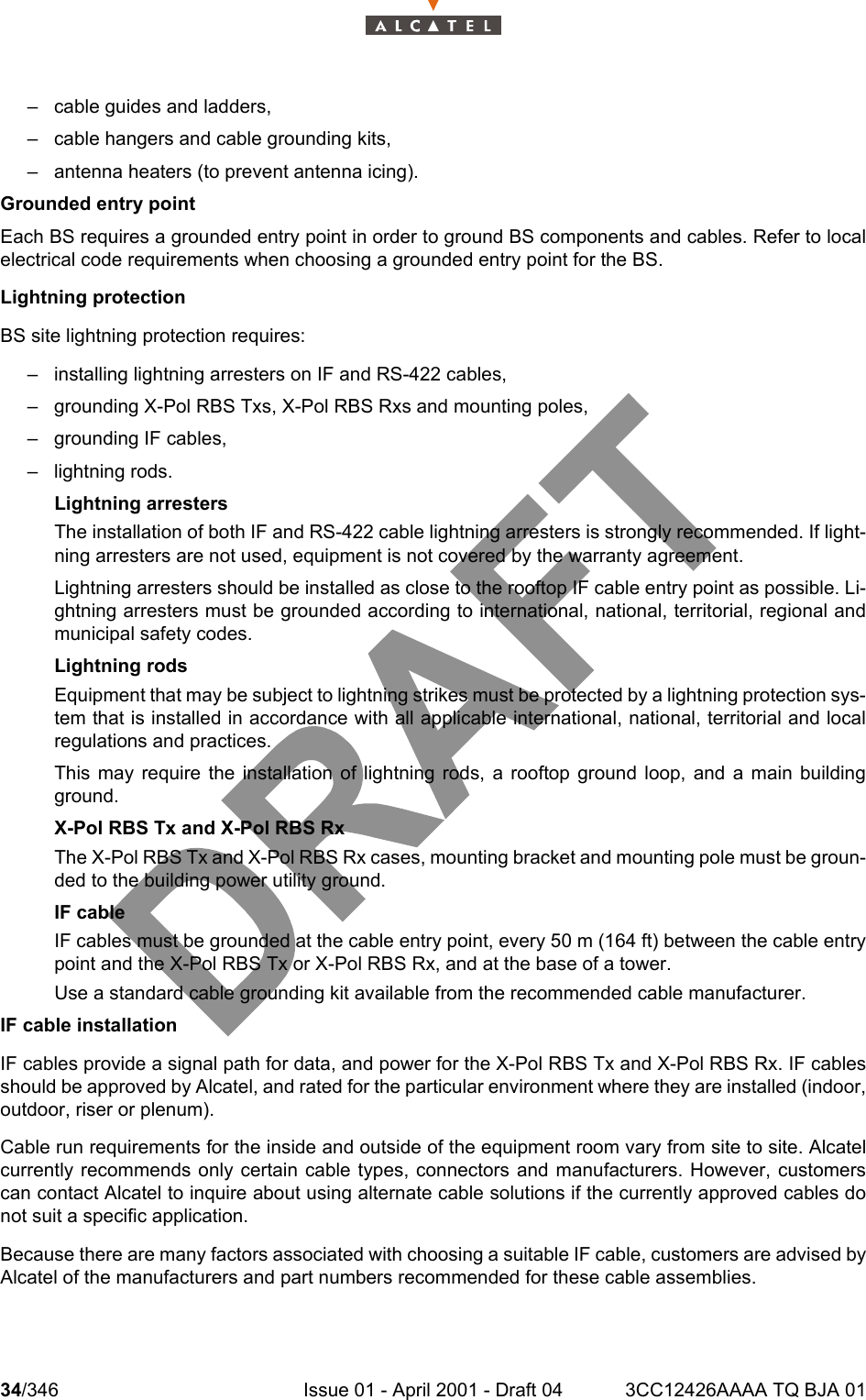 34/346 Issue 01 - April 2001 - Draft 04 3CC12426AAAA TQ BJA 01104– cable guides and ladders,– cable hangers and cable grounding kits,– antenna heaters (to prevent antenna icing).Grounded entry pointEach BS requires a grounded entry point in order to ground BS components and cables. Refer to localelectrical code requirements when choosing a grounded entry point for the BS.Lightning protectionBS site lightning protection requires:– installing lightning arresters on IF and RS-422 cables,– grounding X-Pol RBS Txs, X-Pol RBS Rxs and mounting poles,– grounding IF cables,– lightning rods.Lightning arrestersThe installation of both IF and RS-422 cable lightning arresters is strongly recommended. If light-ning arresters are not used, equipment is not covered by the warranty agreement.Lightning arresters should be installed as close to the rooftop IF cable entry point as possible. Li-ghtning arresters must be grounded according to international, national, territorial, regional andmunicipal safety codes.Lightning rodsEquipment that may be subject to lightning strikes must be protected by a lightning protection sys-tem that is installed in accordance with all applicable international, national, territorial and localregulations and practices.This may require the installation of lightning rods, a rooftop ground loop, and a main buildingground.X-Pol RBS Tx and X-Pol RBS RxThe X-Pol RBS Tx and X-Pol RBS Rx cases, mounting bracket and mounting pole must be groun-ded to the building power utility ground.IF cableIF cables must be grounded at the cable entry point, every 50 m (164 ft) between the cable entrypoint and the X-Pol RBS Tx or X-Pol RBS Rx, and at the base of a tower.Use a standard cable grounding kit available from the recommended cable manufacturer. IF cable installationIF cables provide a signal path for data, and power for the X-Pol RBS Tx and X-Pol RBS Rx. IF cablesshould be approved by Alcatel, and rated for the particular environment where they are installed (indoor,outdoor, riser or plenum).Cable run requirements for the inside and outside of the equipment room vary from site to site. Alcatelcurrently recommends only certain cable types, connectors and manufacturers. However, customerscan contact Alcatel to inquire about using alternate cable solutions if the currently approved cables donot suit a specific application. Because there are many factors associated with choosing a suitable IF cable, customers are advised byAlcatel of the manufacturers and part numbers recommended for these cable assemblies.