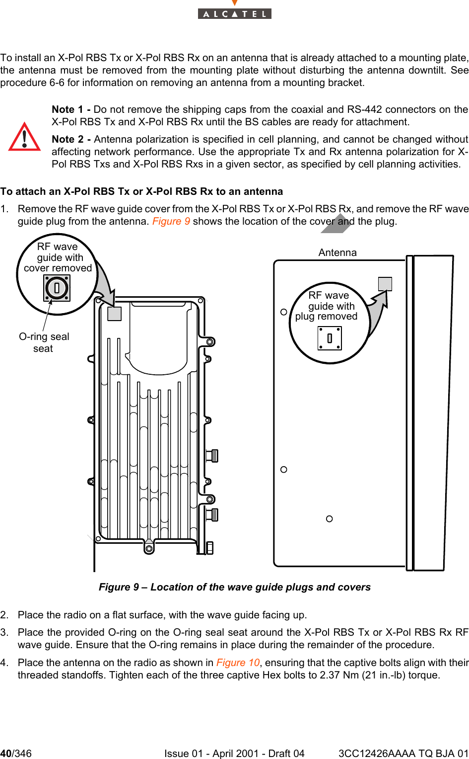 40/346 Issue 01 - April 2001 - Draft 04 3CC12426AAAA TQ BJA 01104To install an X-Pol RBS Tx or X-Pol RBS Rx on an antenna that is already attached to a mounting plate,the antenna must be removed from the mounting plate without disturbing the antenna downtilt. Seeprocedure 6-6 for information on removing an antenna from a mounting bracket.To attach an X-Pol RBS Tx or X-Pol RBS Rx to an antenna1. Remove the RF wave guide cover from the X-Pol RBS Tx or X-Pol RBS Rx, and remove the RF waveguide plug from the antenna. Figure 9 shows the location of the cover and the plug.Figure 9 – Location of the wave guide plugs and covers2. Place the radio on a flat surface, with the wave guide facing up.3. Place the provided O-ring on the O-ring seal seat around the X-Pol RBS Tx or X-Pol RBS Rx RFwave guide. Ensure that the O-ring remains in place during the remainder of the procedure.4. Place the antenna on the radio as shown in Figure 10, ensuring that the captive bolts align with theirthreaded standoffs. Tighten each of the three captive Hex bolts to 2.37 Nm (21 in.-lb) torque.Note 1 - Do not remove the shipping caps from the coaxial and RS-442 connectors on theX-Pol RBS Tx and X-Pol RBS Rx until the BS cables are ready for attachment.Note 2 - Antenna polarization is specified in cell planning, and cannot be changed withoutaffecting network performance. Use the appropriate Tx and Rx antenna polarization for X-Pol RBS Txs and X-Pol RBS Rxs in a given sector, as specified by cell planning activities.RF waveguide with cover removedO-ring sealseatAntennaRF waveguide with plug removed