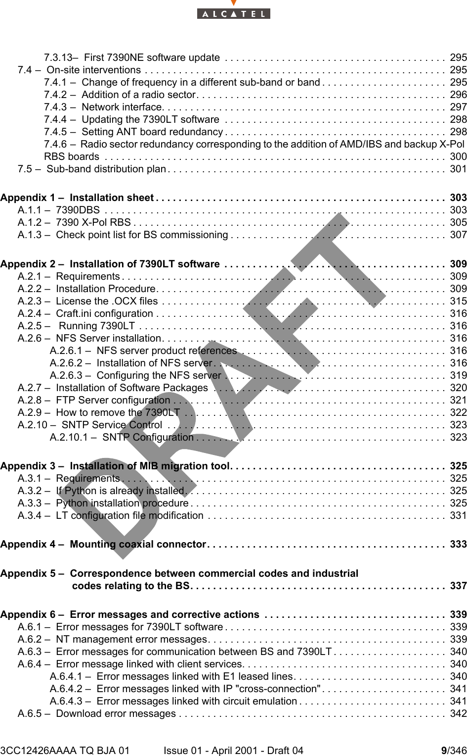 3CC12426AAAA TQ BJA 01 Issue 01 - April 2001 - Draft 04 9/346107.3.13–  First 7390NE software update  . . . . . . . . . . . . . . . . . . . . . . . . . . . . . . . . . . . . . . . 2957.4 –  On-site interventions . . . . . . . . . . . . . . . . . . . . . . . . . . . . . . . . . . . . . . . . . . . . . . . . . . . . . 2957.4.1 –  Change of frequency in a different sub-band or band . . . . . . . . . . . . . . . . . . . . . . 2957.4.2 –  Addition of a radio sector. . . . . . . . . . . . . . . . . . . . . . . . . . . . . . . . . . . . . . . . . . . . 2967.4.3 –  Network interface. . . . . . . . . . . . . . . . . . . . . . . . . . . . . . . . . . . . . . . . . . . . . . . . . . 2977.4.4 –  Updating the 7390LT software  . . . . . . . . . . . . . . . . . . . . . . . . . . . . . . . . . . . . . . . 2987.4.5 –  Setting ANT board redundancy . . . . . . . . . . . . . . . . . . . . . . . . . . . . . . . . . . . . . . . 2987.4.6 –  Radio sector redundancy corresponding to the addition of AMD/IBS and backup X-Pol RBS boards  . . . . . . . . . . . . . . . . . . . . . . . . . . . . . . . . . . . . . . . . . . . . . . . . . . . . . . . . . . . . 3007.5 –  Sub-band distribution plan . . . . . . . . . . . . . . . . . . . . . . . . . . . . . . . . . . . . . . . . . . . . . . . . .301Appendix 1 –  Installation sheet . . . . . . . . . . . . . . . . . . . . . . . . . . . . . . . . . . . . . . . . . . . . . . . . . . . 303A.1.1 –  7390DBS  . . . . . . . . . . . . . . . . . . . . . . . . . . . . . . . . . . . . . . . . . . . . . . . . . . . . . . . . . . . . 303A.1.2 –  7390 X-Pol RBS . . . . . . . . . . . . . . . . . . . . . . . . . . . . . . . . . . . . . . . . . . . . . . . . . . . . . . . 305A.1.3 –  Check point list for BS commissioning . . . . . . . . . . . . . . . . . . . . . . . . . . . . . . . . . . . . . . 307Appendix 2 –  Installation of 7390LT software  . . . . . . . . . . . . . . . . . . . . . . . . . . . . . . . . . . . . . . . 309A.2.1 –  Requirements . . . . . . . . . . . . . . . . . . . . . . . . . . . . . . . . . . . . . . . . . . . . . . . . . . . . . . . . . 309A.2.2 –  Installation Procedure. . . . . . . . . . . . . . . . . . . . . . . . . . . . . . . . . . . . . . . . . . . . . . . . . . . 309A.2.3 –  License the .OCX files . . . . . . . . . . . . . . . . . . . . . . . . . . . . . . . . . . . . . . . . . . . . . . . . . . 315A.2.4 –  Craft.ini configuration . . . . . . . . . . . . . . . . . . . . . . . . . . . . . . . . . . . . . . . . . . . . . . . . . . . 316A.2.5 –   Running 7390LT . . . . . . . . . . . . . . . . . . . . . . . . . . . . . . . . . . . . . . . . . . . . . . . . . . . . . . 316A.2.6 –  NFS Server installation. . . . . . . . . . . . . . . . . . . . . . . . . . . . . . . . . . . . . . . . . . . . . . . . . . 316A.2.6.1 –  NFS server product references  . . . . . . . . . . . . . . . . . . . . . . . . . . . . . . . . . . . . 316A.2.6.2 –  Installation of NFS server . . . . . . . . . . . . . . . . . . . . . . . . . . . . . . . . . . . . . . . . . 316A.2.6.3 –  Configuring the NFS server . . . . . . . . . . . . . . . . . . . . . . . . . . . . . . . . . . . . . . . 319A.2.7 –  Installation of Software Packages  . . . . . . . . . . . . . . . . . . . . . . . . . . . . . . . . . . . . . . . . . 320A.2.8 –  FTP Server configuration . . . . . . . . . . . . . . . . . . . . . . . . . . . . . . . . . . . . . . . . . . . . . . . .321A.2.9 –  How to remove the 7390LT  . . . . . . . . . . . . . . . . . . . . . . . . . . . . . . . . . . . . . . . . . . . . . . 322A.2.10 –  SNTP Service Control  . . . . . . . . . . . . . . . . . . . . . . . . . . . . . . . . . . . . . . . . . . . . . . . . .323A.2.10.1 –  SNTP Configuration . . . . . . . . . . . . . . . . . . . . . . . . . . . . . . . . . . . . . . . . . . . . 323Appendix 3 –  Installation of MIB migration tool. . . . . . . . . . . . . . . . . . . . . . . . . . . . . . . . . . . . . . 325A.3.1 –  Requirements . . . . . . . . . . . . . . . . . . . . . . . . . . . . . . . . . . . . . . . . . . . . . . . . . . . . . . . . . 325A.3.2 –  If Python is already installed. . . . . . . . . . . . . . . . . . . . . . . . . . . . . . . . . . . . . . . . . . . . . . 325A.3.3 –  Python installation procedure . . . . . . . . . . . . . . . . . . . . . . . . . . . . . . . . . . . . . . . . . . . . . 325A.3.4 –  LT configuration file modification  . . . . . . . . . . . . . . . . . . . . . . . . . . . . . . . . . . . . . . . . . . 331Appendix 4 –  Mounting coaxial connector. . . . . . . . . . . . . . . . . . . . . . . . . . . . . . . . . . . . . . . . . . 333Appendix 5 –  Correspondence between commercial codes and industrialcodes relating to the BS. . . . . . . . . . . . . . . . . . . . . . . . . . . . . . . . . . . . . . . . . . . . . 337Appendix 6 –  Error messages and corrective actions  . . . . . . . . . . . . . . . . . . . . . . . . . . . . . . . . 339A.6.1 –  Error messages for 7390LT software . . . . . . . . . . . . . . . . . . . . . . . . . . . . . . . . . . . . . . . 339A.6.2 –  NT management error messages. . . . . . . . . . . . . . . . . . . . . . . . . . . . . . . . . . . . . . . . . . 339A.6.3 –  Error messages for communication between BS and 7390LT . . . . . . . . . . . . . . . . . . . . 340A.6.4 –  Error message linked with client services. . . . . . . . . . . . . . . . . . . . . . . . . . . . . . . . . . . . 340A.6.4.1 –  Error messages linked with E1 leased lines. . . . . . . . . . . . . . . . . . . . . . . . . . . 340A.6.4.2 –  Error messages linked with IP &quot;cross-connection&quot; . . . . . . . . . . . . . . . . . . . . . . 341A.6.4.3 –  Error messages linked with circuit emulation . . . . . . . . . . . . . . . . . . . . . . . . . . 341A.6.5 –  Download error messages . . . . . . . . . . . . . . . . . . . . . . . . . . . . . . . . . . . . . . . . . . . . . . . 342