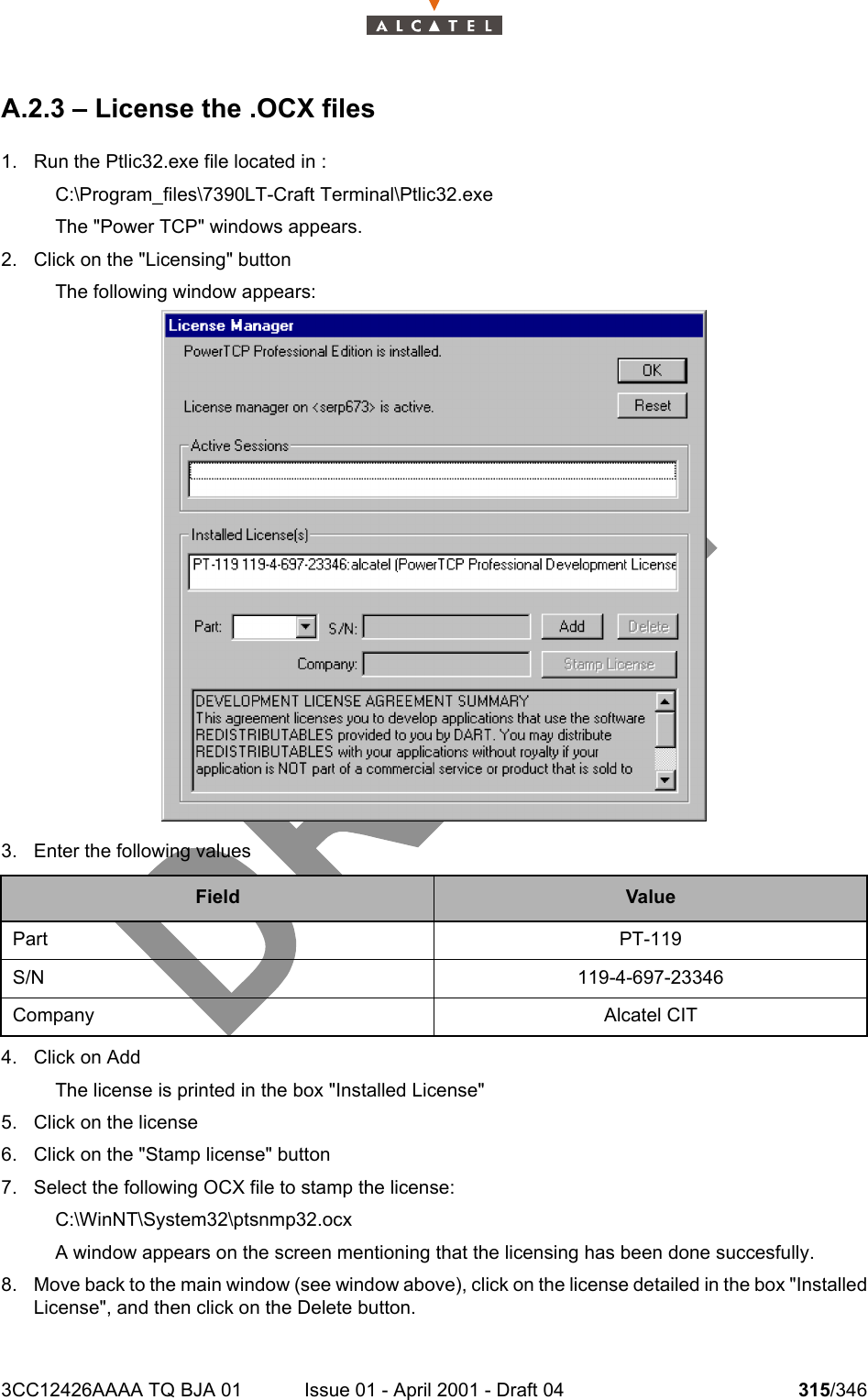 3CC12426AAAA TQ BJA 01 Issue 01 - April 2001 - Draft 04 315/346324A.2.3 – License the .OCX files1. Run the Ptlic32.exe file located in :C:\Program_files\7390LT-Craft Terminal\Ptlic32.exeThe &quot;Power TCP&quot; windows appears.2. Click on the &quot;Licensing&quot; buttonThe following window appears:3. Enter the following values4. Click on AddThe license is printed in the box &quot;Installed License&quot;5. Click on the license6. Click on the &quot;Stamp license&quot; button7. Select the following OCX file to stamp the license:C:\WinNT\System32\ptsnmp32.ocxA window appears on the screen mentioning that the licensing has been done succesfully.8. Move back to the main window (see window above), click on the license detailed in the box &quot;InstalledLicense&quot;, and then click on the Delete button.Field ValuePart PT-119S/N 119-4-697-23346Company Alcatel CIT