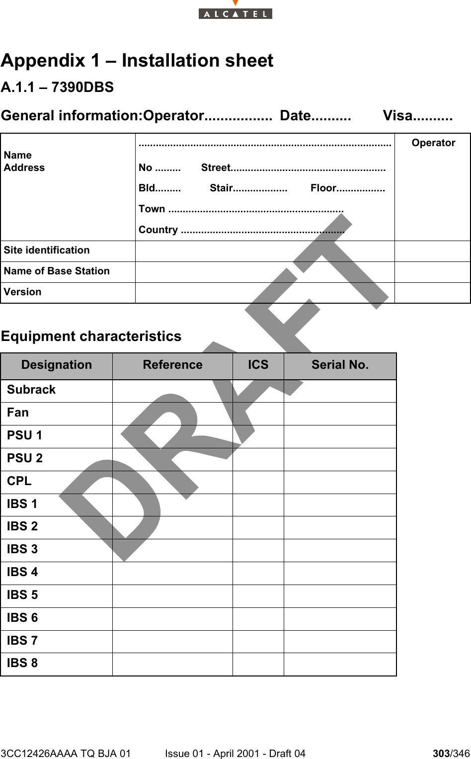 3CC12426AAAA TQ BJA 01 Issue 01 - April 2001 - Draft 04 303/346308Appendix 1 – Installation sheetA.1.1 – 7390DBSGeneral information:Operator................. Date.......... Visa..........Equipment characteristicsNameAddress........................................................................................No .........       Street......................................................Bld.........          Stair...................        Floor.................Town .............................................................Country .........................................................OperatorSite identificationName of Base StationVersionDesignation Reference ICS Serial No.SubrackFanPSU 1PSU 2CPLIBS 1IBS 2IBS 3IBS 4IBS 5IBS 6IBS 7IBS 8