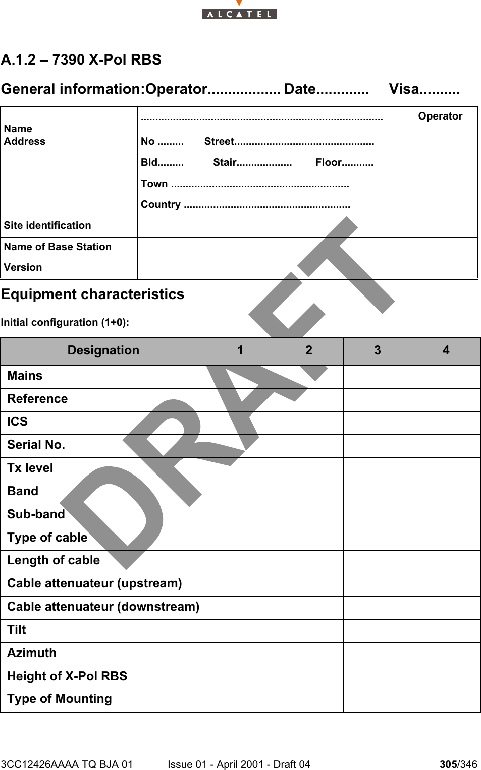 3CC12426AAAA TQ BJA 01 Issue 01 - April 2001 - Draft 04 305/346308A.1.2 – 7390 X-Pol RBSGeneral information:Operator.................. Date............. Visa..........Equipment characteristicsInitial configuration (1+0):NameAddress...................................................................................No .........       Street................................................Bld.........          Stair...................        Floor...........Town .............................................................Country .........................................................OperatorSite identificationName of Base StationVersionDesignation 1 2 3 4MainsReferenceICSSerial No.Tx levelBandSub-bandType of cableLength of cableCable attenuateur (upstream)Cable attenuateur (downstream)TiltAzimuthHeight of X-Pol RBSType of Mounting