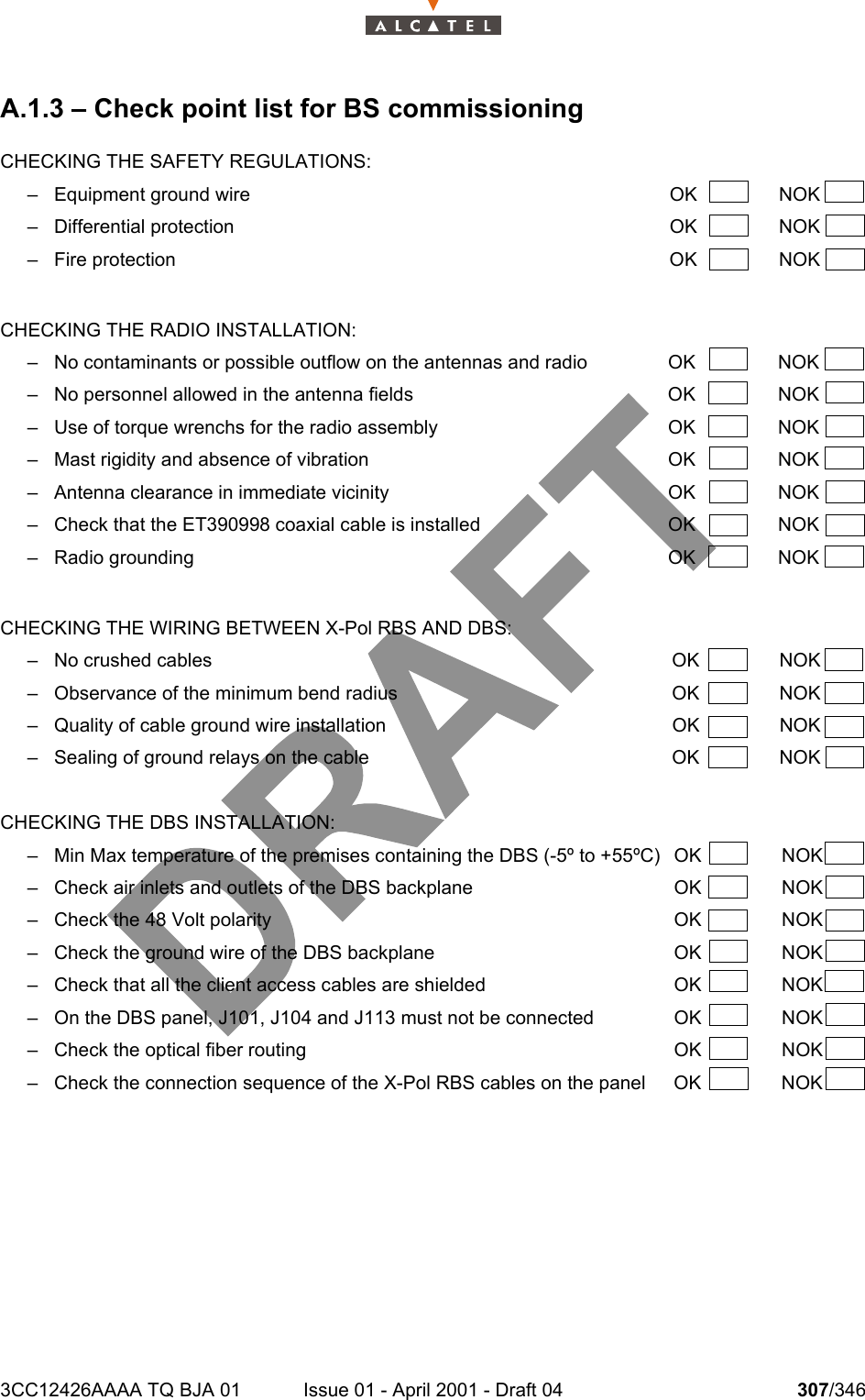 3CC12426AAAA TQ BJA 01 Issue 01 - April 2001 - Draft 04 307/346308A.1.3 – Check point list for BS commissioningCHECKING THE SAFETY REGULATIONS:– Equipment ground wire OK NOK– Differential protection OK NOK– Fire protection OK NOKCHECKING THE RADIO INSTALLATION:– No contaminants or possible outflow on the antennas and radio OK NOK– No personnel allowed in the antenna fields OK NOK– Use of torque wrenchs for the radio assembly OK NOK– Mast rigidity and absence of vibration OK NOK– Antenna clearance in immediate vicinity OK NOK– Check that the ET390998 coaxial cable is installed OK NOK– Radio grounding OK NOKCHECKING THE WIRING BETWEEN X-Pol RBS AND DBS:– No crushed cables OK NOK– Observance of the minimum bend radius OK NOK– Quality of cable ground wire installation OK NOK– Sealing of ground relays on the cable OK NOKCHECKING THE DBS INSTALLATION:– Min Max temperature of the premises containing the DBS (-5º to +55ºC) OK NOK– Check air inlets and outlets of the DBS backplane  OK  NOK– Check the 48 Volt polarity  OK  NOK– Check the ground wire of the DBS backplane  OK  NOK– Check that all the client access cables are shielded  OK  NOK– On the DBS panel, J101, J104 and J113 must not be connected  OK  NOK– Check the optical fiber routing  OK  NOK– Check the connection sequence of the X-Pol RBS cables on the panel  OK  NOK