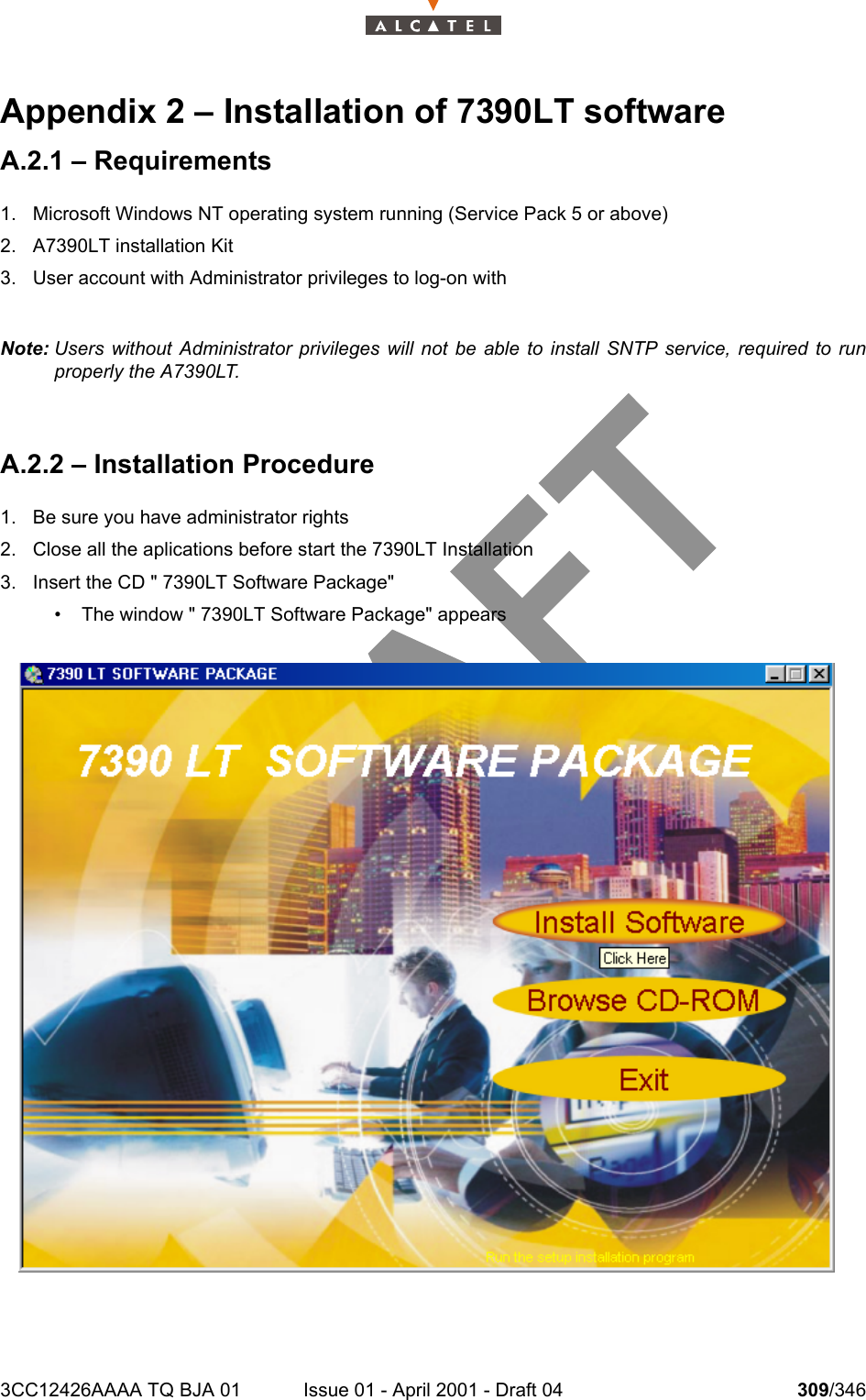 3CC12426AAAA TQ BJA 01 Issue 01 - April 2001 - Draft 04 309/346324Appendix 2 – Installation of 7390LT softwareA.2.1 – Requirements1. Microsoft Windows NT operating system running (Service Pack 5 or above)2. A7390LT installation Kit3. User account with Administrator privileges to log-on withNote: Users without Administrator privileges will not be able to install SNTP service, required to runproperly the A7390LT.A.2.2 – Installation Procedure1. Be sure you have administrator rights2. Close all the aplications before start the 7390LT Installation3. Insert the CD &quot; 7390LT Software Package&quot;• The window &quot; 7390LT Software Package&quot; appears