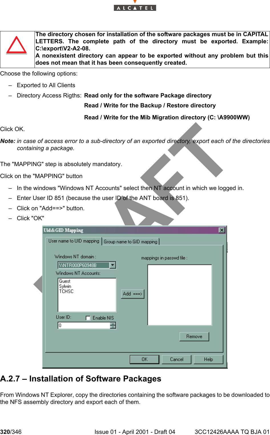 320/346 Issue 01 - April 2001 - Draft 04 3CC12426AAAA TQ BJA 01324Choose the following options:– Exported to All Clients– Directory Access Rigths:  Read only for the software Package directoryRead / Write for the Backup / Restore directoryRead / Write for the Mib Migration directory (C: \A9900WW)Click OK.Note: in case of access error to a sub-directory of an exported directory, export each of the directoriescontaining a package.The &quot;MAPPING&quot; step is absolutely mandatory.Click on the &quot;MAPPING&quot; button– In the windows &quot;Windows NT Accounts&quot; select then NT account in which we logged in.– Enter User ID 851 (because the user ID of the ANT board is 851).– Click on &quot;Add==&gt;&quot; button.–Click &quot;OK&quot;A.2.7 – Installation of Software PackagesFrom Windows NT Explorer, copy the directories containing the software packages to be downloaded tothe NFS assembly directory and export each of them.The directory chosen for installation of the software packages must be in CAPITALLETTERS. The complete path of the directory must be exported. Example:C:\export\V2-A2-08.A nonexistent directory can appear to be exported without any problem but thisdoes not mean that it has been consequently created.